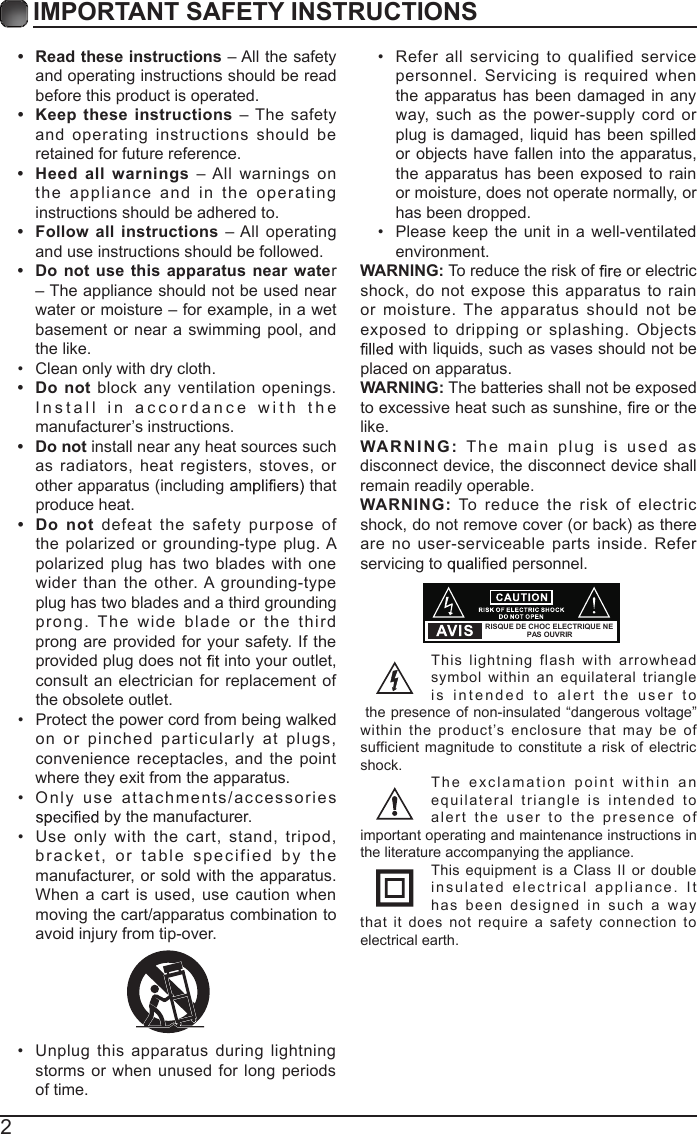 2IMPORTANT SAFETY INSTRUCTIONS&bull;  Read these instructions &ndash; All the safety and operating instructions should be read before this product is operated. &bull; Keep  these instructions &ndash; The safety and operating instructions  should  be retained for future reference. &bull; Heed  all  warnings  &ndash; All warnings  on the appliance   and in  the operating instructions should be adhered to. &bull; Follow all instructions &ndash; All operating and use instructions should be followed. &bull;  Do  not use  this apparatus near water &ndash; The appliance should not be used near water or moisture &ndash; for example, in a wet basement or near a swimming pool, and the like.&bull;  Clean only with dry cloth.&bull;  Do not  block any ventilation openings. Install in accordanc e   with the manufacturer&rsquo;s instructions.&bull;  Do not install near any heat sources such as radiators, heat registers, stoves,  or other apparatus (including   that produce heat. &bull;  Do  not defeat the safety  purpose  of the polarized or grounding-type plug. A polarized plug has two blades with  one wider  than  the  other. A  grounding-type plug has two blades and a third grounding prong.  The  wide  blade   or   the   th ird prong are provided for your  safety. If the provided plug does not   into your outlet, consult an electrician for replacement of the obsolete outlet.&bull;  Protect the power cord from being walked on or pinched particularly  at  plugs, convenience receptacles, and  the point where they exit from the apparatus.&bull;  Only  us e   attachments/accessories  by the manufacturer.&bull;  Use only  with  the  cart,  stand,  tripod, bracket, or table specified by the manufacturer, or sold with the apparatus. When a cart is used,  use caution when moving the cart/apparatus combination to avoid injury from tip-over. &bull;  Unplug  this apparatus during lightning storms or when unused  for long periods of time.&bull;  Refer all  servicing  to  qualified  service personnel.  Servicing  is  required  when the apparatus has been damaged in any way,  such as  the power-supply cord  or plug is  damaged, liquid has  been spilled or objects have fallen into the apparatus, the apparatus  has been  exposed to  rain or moisture, does not operate normally, or has been dropped.&bull;  Please  keep the  unit in a well-ventilated environment.WARNING: To reduce the risk of   or electric shock, do not  expose this apparatus to  rain or moisture. The apparatus  should not  be exposed  to  dripping or splashing. Objects  with liquids, such as vases should not be placed on apparatus. WARNING: The batteries shall not be exposed to excessive heat such as sunshine,   or the like.WARNI N G :   T he main plug  is   used  a s disconnect device, the disconnect device shall remain readily operable.WARNING:  To  reduce  the risk  of  electric shock, do not remove cover (or back) as there are no user-serviceable parts inside. Refer servicing to   personnel.This  lightning  flash  with  arrowhead symbol within an equilateral  triangle is intended  t o   alert the  us er  t o the presence of non-insulated &ldquo;dangerous voltage&rdquo; within the product&rsquo;s  enclosure that may  be  of sufficient magnitude to  constitute  a  risk  of electric shock.The exclamation point   within  a n equilateral triangle  i s   intended  to alert the  us er  t o   the presence  of important operating and maintenance instructions in the literature accompanying the appliance. This equipment  is a  Class II or double insulated electrical appliance.   I t has  been designed in such a way that  it  does not  require a safety connection  to electrical earth.RISQUE DE CHOC ELECTRIQUE NE PAS OUVRIR