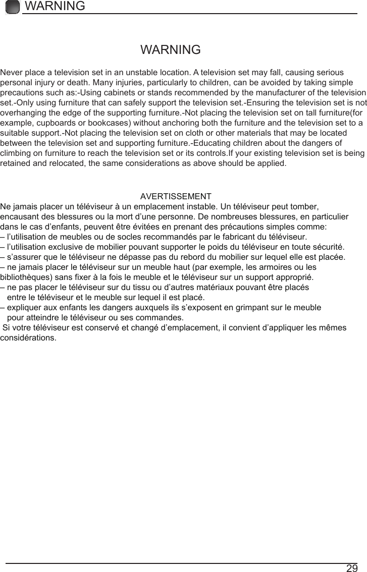 29WARNING AVERTISSEMENTNe jamais placer un t&eacute;l&eacute;viseur &agrave; un emplacement instable. Un t&eacute;l&eacute;viseur peut tomber, encausant des blessures ou la mort d&rsquo;une personne. De nombreuses blessures, en particulier dans le cas d&rsquo;enfants, peuvent &ecirc;tre &eacute;vit&eacute;es en prenant des pr&eacute;cautions simples comme:&ndash; l&rsquo;utilisation de meubles ou de socles recommand&eacute;s par le fabricant du t&eacute;l&eacute;viseur.&ndash; l&rsquo;utilisation exclusive de mobilier pouvant supporter le poids du t&eacute;l&eacute;viseur en toute s&eacute;curit&eacute;.&ndash; s&rsquo;assurer que le t&eacute;l&eacute;viseur ne d&eacute;passe pas du rebord du mobilier sur lequel elle est plac&eacute;e.&ndash; ne jamais placer le t&eacute;l&eacute;viseur sur un meuble haut (par exemple, les armoires ou les biblioth&egrave;ques) sans fixer &agrave; la fois le meuble et le t&eacute;l&eacute;viseur sur un support appropri&eacute;.&ndash; ne pas placer le t&eacute;l&eacute;viseur sur du tissu ou d&rsquo;autres mat&eacute;riaux pouvant &ecirc;tre plac&eacute;s   entre le t&eacute;l&eacute;viseur et le meuble sur lequel il est plac&eacute;.&ndash; expliquer aux enfants les dangers auxquels ils s&rsquo;exposent en grimpant sur le meuble   pour atteindre le t&eacute;l&eacute;viseur ou ses commandes. Si votre t&eacute;l&eacute;viseur est conserv&eacute; et chang&eacute; d&rsquo;emplacement, il convient d&rsquo;appliquer les m&ecirc;mesconsid&eacute;rations.Never place a television set in an unstable location. A television set may fall, causing serious personal injury or death. Many injuries, particularly to children, can be avoided by taking simple precautions such as:-Using cabinets or stands recommended by the manufacturer of the television set.-Only using furniture that can safely support the television set.-Ensuring the television set is not overhanging the edge of the supporting furniture.-Not placing the television set on tall furniture(for example, cupboards or bookcases) without anchoring both the furniture and the television set to a suitable support.-Not placing the television set on cloth or other materials that may be located between the television set and supporting furniture.-Educating children about the dangers of climbing on furniture to reach the television set or its controls.If your existing television set is being retained and relocated, the same considerations as above should be applied.WARNING