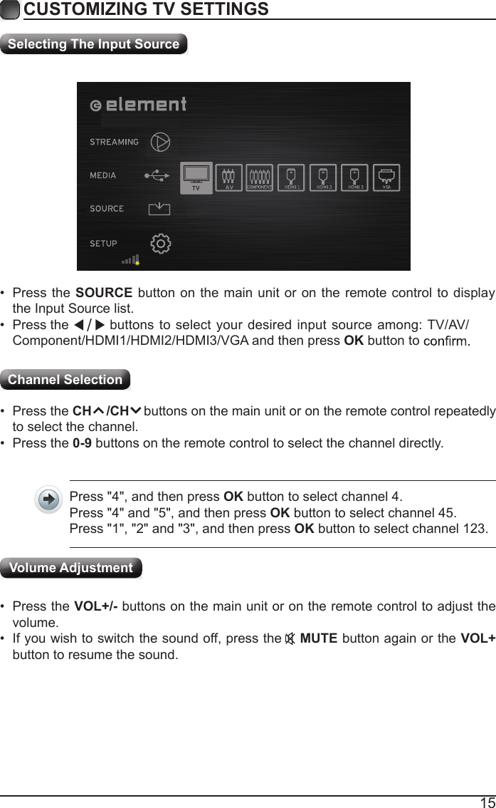 15CUSTOMIZING TV SETTINGSChannel Selection Selecting The Input Source&bull;  Press the SOURCE button on the main unit or on the remote control to display the Input Source list.&bull;                                                                                                                                                 Press the  buttons to select your desired input source among: TV/AV/Component/HDMI1/HDMI2/HDMI3/VGA and then press OK button to &bull;  Press the CH    /CH    buttons on the main unit or on the remote control repeatedly to select the channel.&bull;  Press the 0-9 buttons on the remote control to select the channel directly.Press "4", and then press OK button to select channel 4.Press "4" and "5", and then press OK button to select channel 45.Press "1", "2" and "3", and then press OK button to select channel 123.&bull;  Press the VOL+/- buttons on the main unit or on the remote control to adjust the volume.&bull;  If you wish to switch the sound off, press the    MUTE button again or the VOL+ button to resume the sound.Volume Adjustment