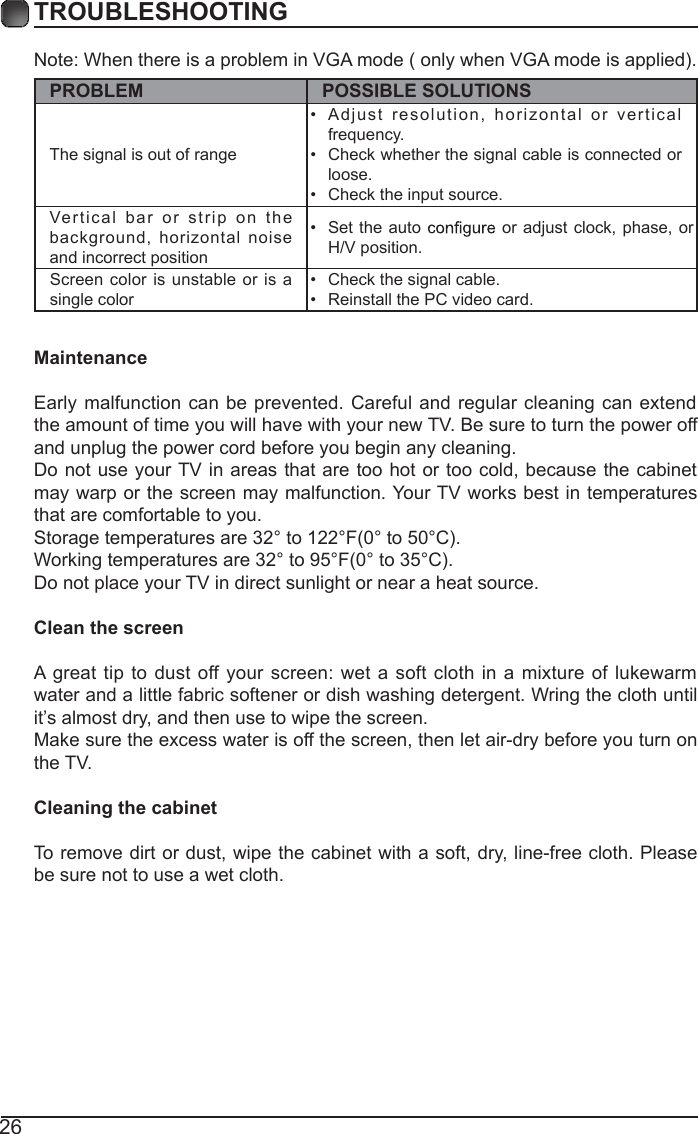 26TROUBLESHOOTINGNote: When there is a problem in VGA mode ( only when VGA mode is applied). PROBLEM POSSIBLE SOLUTIONSThe signal is out of range &bull;  Adjust   resolution,  horizontal or  v ertical frequency.&bull;  Check whether the signal cable is connected or loose.&bull;  Check the input source. Vertical bar or  s trip on the background,  horizontal  noise and incorrect position &bull;  Set the auto   or adjust clock, phase,  or H/V position. Screen color is unstable or is a single color &bull;  Check the signal cable.&bull;  Reinstall the PC video card. MaintenanceEarly malfunction can be prevented. Careful and regular cleaning can extend the amount of time you will have with your new TV. Be sure to turn the power off and unplug the power cord before you begin any cleaning.Do not use your TV in areas that are too  hot or too cold, because  the cabinet may warp or the screen may malfunction. Your TV works best in temperatures that are comfortable to you.Storage temperatures are 32&deg; to 122&deg;F(0&deg; to 50&deg;C).Working temperatures are 32&deg; to 95&deg;F(0&deg; to 35&deg;C).Do not place your TV in direct sunlight or near a heat source.Clean the screenA great tip  to  dust off  your screen: wet  a soft cloth in a mixture of  lukewarm water and a little fabric softener or dish washing detergent. Wring the cloth until it&rsquo;s almost dry, and then use to wipe the screen.Make sure the excess water is off the screen, then let air-dry before you turn on the TV. Cleaning the cabinetTo remove dirt or dust, wipe the cabinet with a soft, dry, line-free cloth. Please be sure not to use a wet cloth.