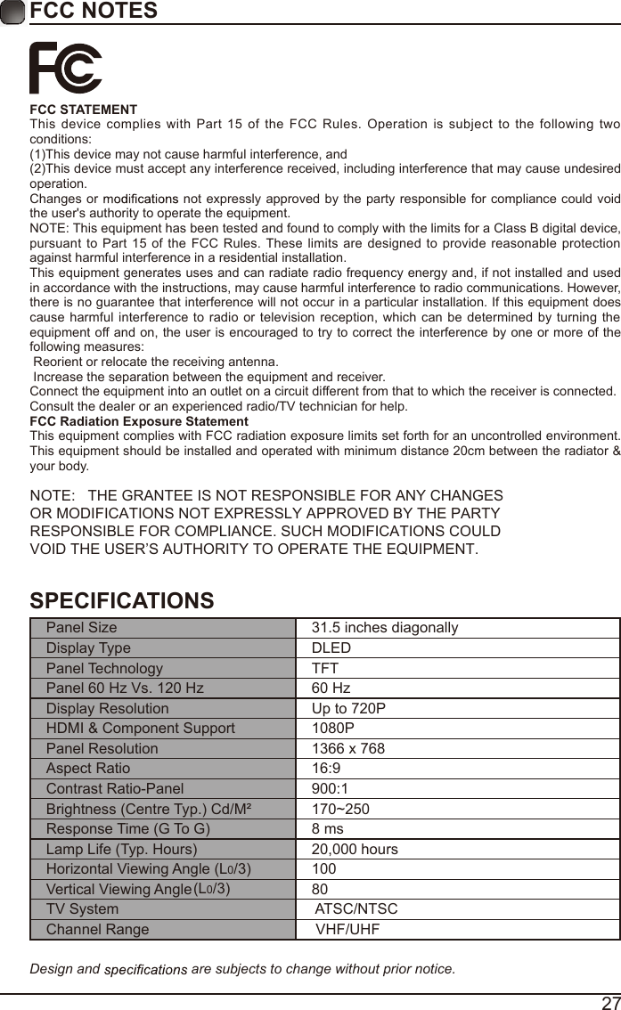 27FCC NOTESFCC STATEMENTThis  device  complies  with  Part  15  of  the  FCC  Rules.  Operation  is  subject  to  the  following  two conditions:(1)This device may not cause harmful interference, and(2)This device must accept any interference received, including interference that may cause undesired operation. Changes or   not expressly approved by the  party responsible for compliance  could void the user's authority to operate the equipment.NOTE: This equipment has been tested and found to comply with the limits for a Class B digital device, pursuant  to  Part 15 of  the  FCC Rules. These  limits are  designed  to  provide  reasonable  protection against harmful interference in a residential installation.This equipment generates uses and can radiate radio frequency energy and, if not installed and used in accordance with the instructions, may cause harmful interference to radio communications. However, there is no guarantee that interference will not occur in a particular installation. If this equipment does cause  harmful interference  to  radio  or television reception, which  can be determined by turning  the equipment off and on, the user is encouraged to try to correct the interference by one or more of the following measures: Reorient or relocate the receiving antenna. Increase the separation between the equipment and receiver.Connect the equipment into an outlet on a circuit different from that to which the receiver is connected.Consult the dealer or an experienced radio/TV technician for help.FCC Radiation Exposure StatementThis equipment complies with FCC radiation exposure limits set forth for an uncontrolled environment. This equipment should be installed and operated with minimum distance 20cm between the radiator &amp; your body.NOTE:   THE GRANTEE IS NOT RESPONSIBLE FOR ANY CHANGES OR MODIFICATIONS NOT EXPRESSLY APPROVED BY THE PARTY RESPONSIBLE FOR COMPLIANCE. SUCH MODIFICATIONS COULD VOID THE USER&rsquo;S AUTHORITY TO OPERATE THE EQUIPMENT.SPECIFICATIONSPanel Size 31.5 inches diagonally Display Type DLEDPanel Technology  TFTPanel 60 Hz Vs. 120 Hz 60 HzDisplay Resolution  Up to 720PHDMI &amp; Component Support 1080PPanel Resolution  1366 x 768Aspect Ratio 16:9Contrast Ratio-Panel 900:1Brightness (Centre Typ.) Cd/M&sup2; 170~250Response Time (G To G) 8 msLamp Life (Typ. Hours) 20,000 hoursHorizontal Viewing Angle (L0/3)(L0/3)  100Vertical Viewing Angle    80TV System  ATSC/NTSCChannel Range  VHF/UHFDesign and   are subjects to change without prior notice. 