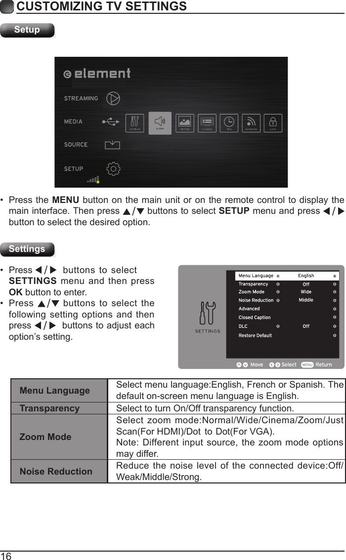 16CUSTOMIZING TV SETTINGSSetupSettings&bull;  Press the MENU button on the main unit or on the remote control to display the main interface. Then press   buttons to select SETUP menu and press    button to select the desired option. &bull;  Press     SETTINGS menu and then press OK button to enter. &bull;  Press  buttons to selectbuttons to select the following setting options and then press    buttons to adjust each option&rsquo;s setting. Menu Language Select menu language:English, French or Spanish. The default on-screen menu language is English.Transparency Select to turn On/Off transparency function.Zoom ModeSelect zoom mode:Normal/Wide/Cinema/Zoom/Just Scan(For HDMI)/Dot  to Dot(For VGA).Note: Different input source, the zoom mode options may differ.Noise Reduction Reduce the noise level of the connected device:Off/Weak/Middle/Strong.