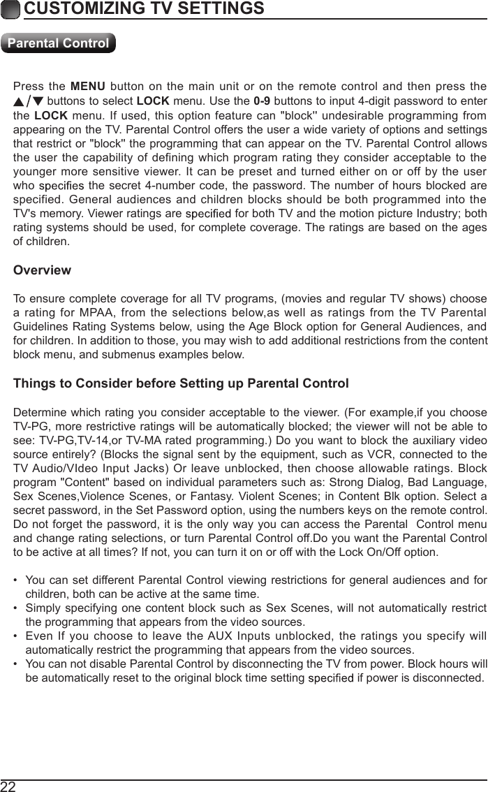 22Press the MENU button on  the main unit  or on the remote  control and  then press  the  buttons to select LOCK menu. Use the 0-9 buttons to input 4-digit password to enter the LOCK menu. If used, this option  feature can  "block'' undesirable programming from appearing on the TV. Parental Control offers the user a wide variety of options and settings that restrict or "block'' the programming that can appear on the TV. Parental Control allows the user the capability of  defining which program rating they consider acceptable  to the younger more sensitive viewer. It can be preset  and turned either on or  off by the user who   the  secret 4-number code, the  password. The  number of hours  blocked are specified. General audiences  and  children blocks should be both  programmed into  the TV's memory. Viewer ratings are   for both TV and the motion picture Industry; both rating systems should be used, for complete coverage. The ratings are based on the ages of children.OverviewTo ensure complete coverage for all TV programs, (movies and regular TV shows) choose a  rating for  MPAA, from  the  selections below,as well as ratings  from  the TV  Parental Guidelines Rating  Systems below, using the Age  Block option for General Audiences, and for children. In addition to those, you may wish to add additional restrictions from the content block menu, and submenus examples below.Things to Consider before Setting up Parental ControlDetermine which rating you consider acceptable to the viewer. (For example,if you choose TV-PG, more restrictive ratings will be automatically blocked; the viewer will not be able to see: TV-PG,TV-14,or TV-MA rated programming.) Do you want to block the auxiliary video source entirely? (Blocks the signal sent by the equipment, such as VCR, connected to the TV Audio/VIdeo  Input  Jacks)  Or leave  unblocked,  then choose  allowable ratings.  Block program "Content" based on individual parameters such as: Strong Dialog, Bad Language, Sex Scenes,Violence Scenes,  or Fantasy. Violent Scenes; in Content Blk option.  Select a secret password, in the Set Password option, using the numbers keys on the remote control.Do not forget the password, it is the only way you can access the Parental  Control menu and change rating selections, or turn Parental Control off.Do you want the Parental Control to be active at all times? If not, you can turn it on or off with the Lock On/Off option.&bull;  You can set different Parental Control viewing restrictions for general audiences  and for children, both can be active at the same time.&bull;  Simply specifying one content block such as  Sex Scenes, will not automatically restrict the programming that appears from the video sources.&bull;  Even If you  choose to leave  the AUX  Inputs  unblocked, the ratings you  specify  will automatically restrict the programming that appears from the video sources.&bull;  You can not disable Parental Control by disconnecting the TV from power. Block hours will be automatically reset to the original block time setting   if power is disconnected.CUSTOMIZING TV SETTINGSParental Control