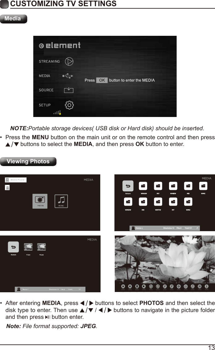 13CUSTOMIZING TV SETTINGSMediaNOTE:Portable storage devices( USB disk or Hard disk) should be inserted.&bull;  Press the MENU button on the main unit or on the remote control and then press  buttons to select the MEDIA, and then press OK button to enter.Viewing Photos Return WMAW MV WMEW MB WMCWMDW MN WMTW MY WMUDevice : 1 Directories:10         Files:0          Total:101 /1MEDIA&bull;  After entering MEDIA, press   buttons to select PHOTOS and then select the disk type to enter. Then use   /   buttons to navigate in the picture folder and then press   button enter.Note: File format supported: JPEG. 