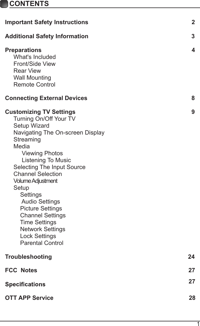 1CONTENTSCONTENTSImportant Safety Instructions                                                         2Additional Safety Information                                                              3Preparations                                                                                          4What's Included                                                                                 Front/Side View                                                             Rear View                                                                                      Wall Mounting                                                                  Remote Control                                                                              Connecting External Devices                                                  8Customizing TV Settings                                                            9Turning On/Off Your TV                                                                    Setup Wizard                                                     Navigating The On-screen Display                                                  Streaming                                                                                Media                                                                                    Viewing Photos                                                                                 Listening To Music                                                                         Selecting The Input Source                                                              Channel Selection                                                                             Volume Adjustment                                                           Setup                                                                                    Settings                                                                                      Audio Settings                                                                                  Picture Settings                                                                  Channel Settings                                                        Time Settings                                                        Network Settings                                                        Lock Settings                                                        Parental Control                                                                Troubleshooting                                                                   24FCC  Notes                                                                                           27OTT APP Service                                                                               2827