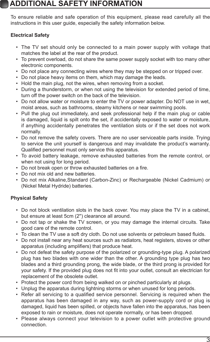 3ADDITIONAL SAFETY INFORMATION To ensure reliable and safe operation of this equipment, please read carefully all the instructions in this user guide, especially the safety information below.Electrical Safety &bull; The TV set should only be connected to a main power supply with voltage that matches the label at the rear of the product.&bull; To prevent overload, do not share the same power supply socket with too many other electronic components.&bull; Do not place any connecting wires where they may be stepped on or tripped over.&bull; Do not place heavy items on them, which may damage the leads.&bull; Hold the main plug, not the wires, when removing from a socket.&bull; During a thunderstorm, or when not using the television for extended period of time, turn off the power switch on the back of the television.&bull; Do not allow water or moisture to enter the TV or power adapter. Do NOT use in wet, moist areas, such as bathrooms, steamy kitchens or near swimming pools.&bull; Pull the plug out immediately, and seek professional help if the main plug or cable is damaged, liquid is spilt onto the set, if accidentally exposed to water or moisture, if anything accidentally penetrates the ventilation slots or if the set does not work normally.&bull; Do not remove the safety covers. There are no user serviceable parts inside. Trying to service the unit yourself is dangerous and may invalidate the product&rsquo;s warranty. Qualiedpersonnelmustonlyservicethisapparatus.&bull; To avoid battery leakage, remove exhausted batteries from the remote control, or when not using for long period.&bull; Donotbreakopenorthrowexhaustedbatteriesonare.&bull; Do not mix old and new batteries.&bull; Donot mixAlkaline,Standard(Carbon-Zinc)orRechargeable(NickelCadmium)or(NickelMetalHydride)batteries.Physical Safety &bull; Do not block ventilation slots in the back cover. You may place the TV in a cabinet, butensureatleast5cm(2'')clearanceallaround.&bull; Do not tap or shake the TV screen, or you may damage the internal circuits. Take good care of the remote control.&bull; TocleantheTVuseasoftdrycloth.Donotusesolventsorpetroleumbaseduids.&bull; Do not install near any heat sources such as radiators, heat registers, stoves or other apparatus(includingampliers)thatproduceheat.&bull; Do not defeat the safety purpose of the polarized or grounding-type plug. A polarized plug has two blades with one wider than the other. A grounding type plug has two blades and a third grounding prong, the wide blade, or the third prong is provided for yoursafety.Iftheprovidedplugdoesnottintoyouroutlet,consultanelectricianforreplacement of the obsolete outlet. &bull; Protect the power cord from being walked on or pinched particularly at plugs. &bull; Unplug the apparatus during lightning storms or when unused for long periods.&bull; Referall servicingto aqualied servicepersonnel.Servicingisrequiredwhentheapparatus has been damaged in any way, such as power-supply cord or plug is damaged, liquid has been spilled, or objects have fallen into the apparatus, has been exposed to rain or moisture, does not operate normally, or has been dropped. &bull; Please always connect your television to a power outlet with protective ground connection. 