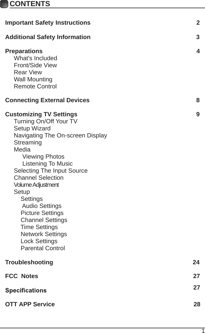 1CONTENTSCONTENTSImportant Safety Instructions                                                         2Additional Safety Information                                                              3Preparations                                                                                          4What's Included                                                                                 Front/Side View                                                             Rear View                                                                                      Wall Mounting                                                                  Remote Control                                                                              Connecting External Devices                                                  8Customizing TV Settings                                                            9Turning On/Off Your TV                                                                    Setup Wizard                                                     Navigating The On-screen Display                                                  Streaming                                                                                Media                                                                                    Viewing Photos                                                                                 Listening To Music                                                                         Selecting The Input Source                                                              Channel Selection                                                                             Volume Adjustment                                                           Setup                                                                                    Settings                                                                                      Audio Settings                                                                                  Picture Settings                                                                  Channel Settings                                                        Time Settings                                                        Network Settings                                                        Lock Settings                                                        Parental Control                                                                Troubleshooting                                                                   24FCC  Notes                                                                                           27OTT APP Service                                                                               2827