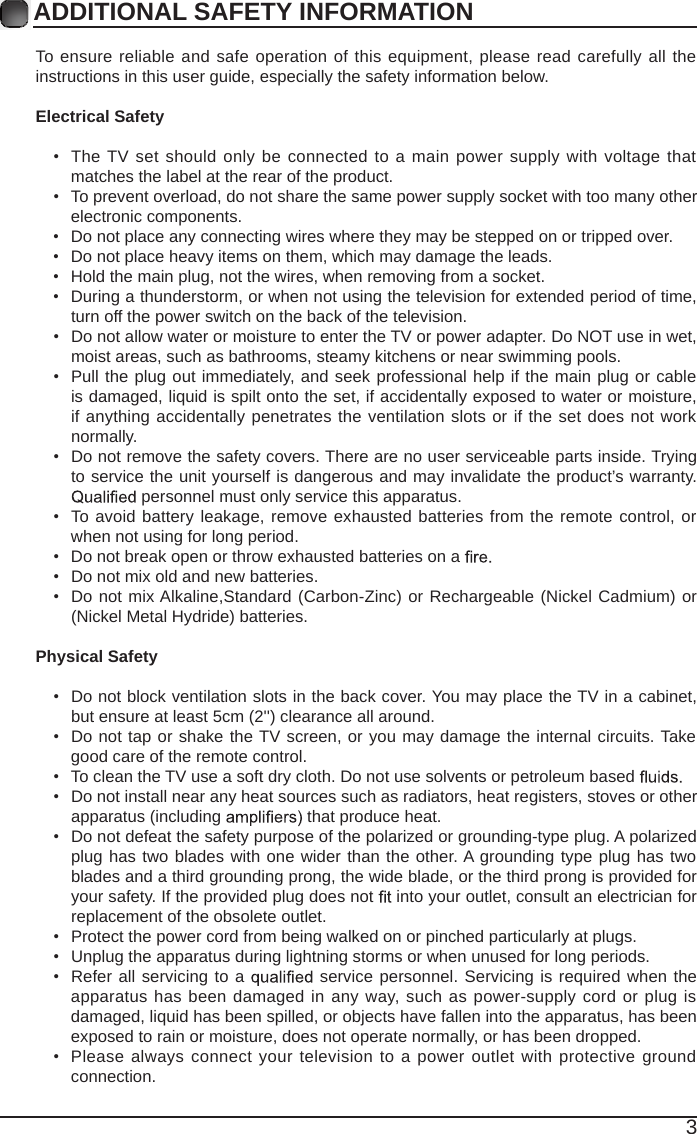 3ADDITIONAL SAFETY INFORMATION To ensure reliableand safe operation of this equipment, please read carefully all theinstructions in this user guide, especially the safety information below.Electrical Safety &bull;  The TV set should only be connected to a main power supply with voltage thatmatches the label at the rear of the product.&bull;  To prevent overload, do not share the same power supply socket with too many otherelectronic components.&bull;  Do not place any connecting wires where they may be stepped on or tripped over.&bull;  Do not place heavy items on them, which may damage the leads.&bull;  Hold the main plug, not the wires, when removing from a socket.&bull;  During a thunderstorm, or when not using the television for extended period of time, turn off the power switch on the back of the television.&bull;  Do not allow water or moisture to enter the TV or power adapter. Do NOT use in wet, moist areas, such as bathrooms, steamy kitchens or near swimming pools.&bull;  Pulltheplugout immediately, and seek professional help if the main plug or cableis damaged, liquid is spilt onto the set, if accidentally exposed to water or moisture, if anything accidentally penetrates the ventilation slots or if the set does not work normally.&bull;  Do not remove the safety covers. There are no user serviceable parts inside. Trying to service the unit yourself is dangerous and may invalidate the product&rsquo;s warranty.  personnel must only service this apparatus.&bull;  To avoidbattery leakage, remove exhausted batteries from the remote control, or when not using for long period.&bull;  Do not break open or throw exhausted batteries on a &bull;  Do not mix old and new batteries.&bull;  Do not mix Alkaline,Standard (Carbon-Zinc) or Rechargeable (Nickel Cadmium) or (Nickel Metal Hydride) batteries.Physical Safety &bull;  Do not block ventilation slots in the back cover. You may place the TV in a cabinet, but ensure at least 5cm (2'') clearance all around.&bull;  Do not tap or shake the TV screen, or youmaydamage the internal circuits. Take good care of the remote control.&bull;  To clean the TV use a soft dry cloth. Do not use solvents or petroleum based &bull;  Do not install near any heat sources such as radiators, heat registers, stoves or otherapparatus (including   that produce heat.&bull;  Do not defeat the safety purpose of the polarized or grounding-type plug. A polarized plug has two blades with onewider than the other. A grounding type plug has two blades and a third grounding prong, the wide blade, or the third prong is provided for your safety. If the provided plug does not   into your outlet, consult an electrician for replacement of the obsolete outlet. &bull;  Protect the power cord from being walked on or pinched particularly at plugs. &bull;  Unplug the apparatus during lightning storms or when unused for long periods.&bull;  Refer all servicing to a  service personnel. Servicing is required when the apparatus has been damaged in any way, such as power-supply cord or plug is damaged, liquid has been spilled, or objects have fallen into the apparatus, has been exposed to rain or moisture, does not operate normally, or has been dropped. &bull;  Please always connectyour television to a power outlet with protective groundconnection.
