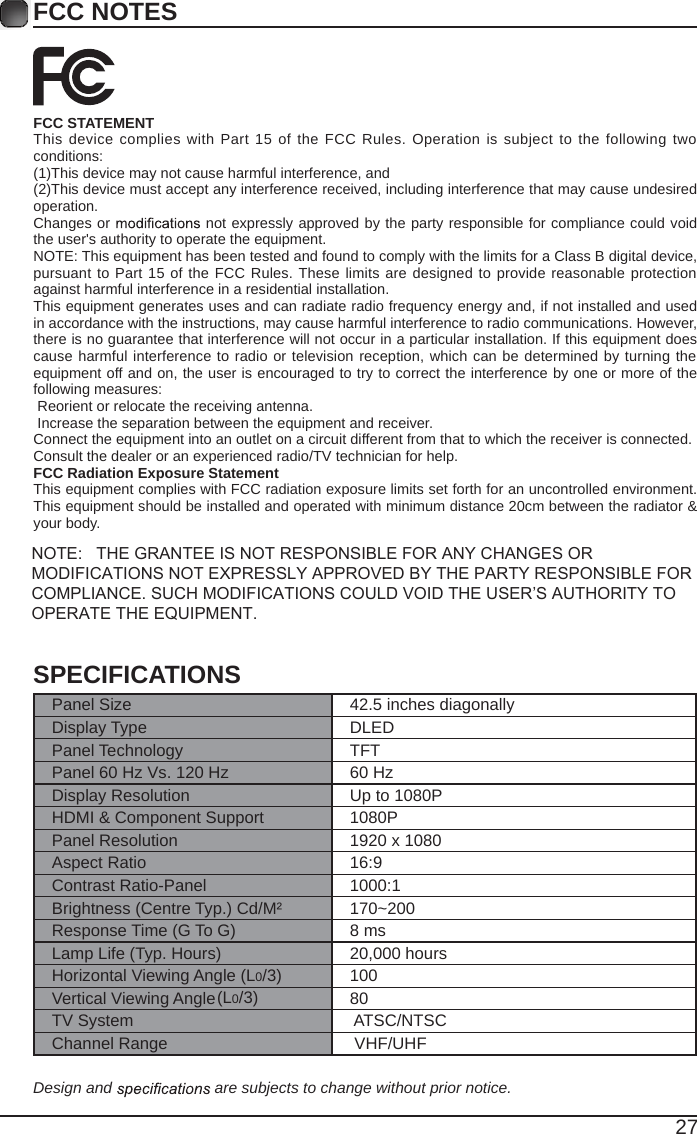 27FCC NOTESFCC STATEMENTThis device complies with Part 15 of the FCC Rules. Operation is subject to  the  following two conditions:(1)This device may not cause harmful interference, and(2)This device must accept any interference received, including interference that may cause undesired operation. Changes or   not expressly approved by the party responsible for compliance could void the user's authority to operate the equipment.NOTE: This equipment has been tested and found to comply with the limits for a Class B digital device, pursuant to Part 15 of the FCC Rules. These limits are designed to provide reasonable protection against harmful interference in a residential installation.This equipment generates uses and can radiate radio frequency energy and, if not installed and used in accordance with the instructions, may cause harmful interference to radio communications. However, there is no guarantee that interference will not occur in a particular installation. If this equipment does cause harmful interference to radio or television reception, which can be determined by turning the equipment off and on, the user is encouraged to try to correct the interference by one or more of the following measures: Reorient or relocate the receiving antenna. Increase the separation between the equipment and receiver.Connect the equipment into an outlet on a circuit different from that to which the receiver is connected.Consult the dealer or an experienced radio/TV technician for help.FCC Radiation Exposure StatementThis equipment complies with FCC radiation exposure limits set forth for an uncontrolled environment. This equipment should be installed and operated with minimum distance 20cm between the radiator &amp; your body.NOTE:   THE GRANTEE IS NOT RESPONSIBLE FOR ANY CHANGES OR MODIFICATIONS NOT EXPRESSLY APPROVED BY THE PARTY RESPONSIBLE FOR COMPLIANCE. SUCH MODIFICATIONS COULD VOID THE USER&rsquo;S AUTHORITY TO OPERATE THE EQUIPMENT.SPECIFICATIONSPanel Size 42.5 inches diagonally Display Type DLEDPanel Technology  TFTPanel 60 Hz Vs. 120 Hz 60 HzDisplay Resolution  Up to 1080PHDMI &amp; Component Support 1080PPanel Resolution  1920 x 1080Aspect Ratio 16:9Contrast Ratio-Panel 1000:1Brightness (Centre Typ.) Cd/M&sup2; 170~200Response Time (G To G) 8 msLamp Life (Typ. Hours) 20,000 hoursHorizontal Viewing Angle (L0/3)(L0/3)  100Vertical Viewing Angle    80TV System  ATSC/NTSCChannel Range  VHF/UHFDesign and   are subjects to change without prior notice. 