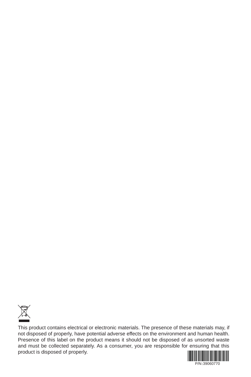 This product contains electrical or electronic materials. The presence of these materials may, if not disposed of properly, have potential adverse effects on the environment and human health.Presence of this label on the product means it should not be disposed of as unsorted waste and must be collected separately. As a consumer, you are responsible for ensuring that this product is disposed of properly.P/N：39060770