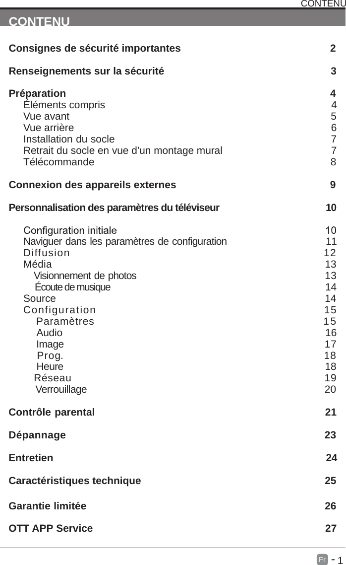       1Fr  -   CONTENUConsignes de s&eacute;curit&eacute; importantes                                                    2                                                     Renseignements sur la s&eacute;curit&eacute;                                                          3                                                                                                                             Pr&eacute;paration                                                                                            4&Eacute;l&eacute;ments compris                                                                               4                                                                                 Vue avant                                                             5Vue arri&egrave;re                                                                                     6Installation du socle                                                                  7Retrait du socle en vue d&rsquo;un montage mural                                      7                                                                                                T&eacute;l&eacute;commande                                                                              8Connexion des appareils externes                                                    9Personnalisation des param&egrave;tres du t&eacute;l&eacute;viseur                                        10                                                           Naviguer dans les param&egrave;tres de configuration                                        11Diffusion                                                       12                                                                M&eacute;dia                                                                     13     Visionnement de photos                                                        13    &Eacute;coute de musique                                                                               14Source                                                                             14Configuration                                                15   Param&egrave;tres                                                     15    Audio                                                                                16    Image                                                                         17      Prog.                                                                      18    Heure                                                                                18   R&eacute;seau                                                                       19    Verrouillage                                                                                20 Contr&ocirc;le parental                                                               21D&eacute;pannage                                                                23Entretien                                                                                               24Caract&eacute;ristiques technique                                                                25                    Garantie limit&eacute;e                                                                          26OTT APP Service                                                                          27CONTENU