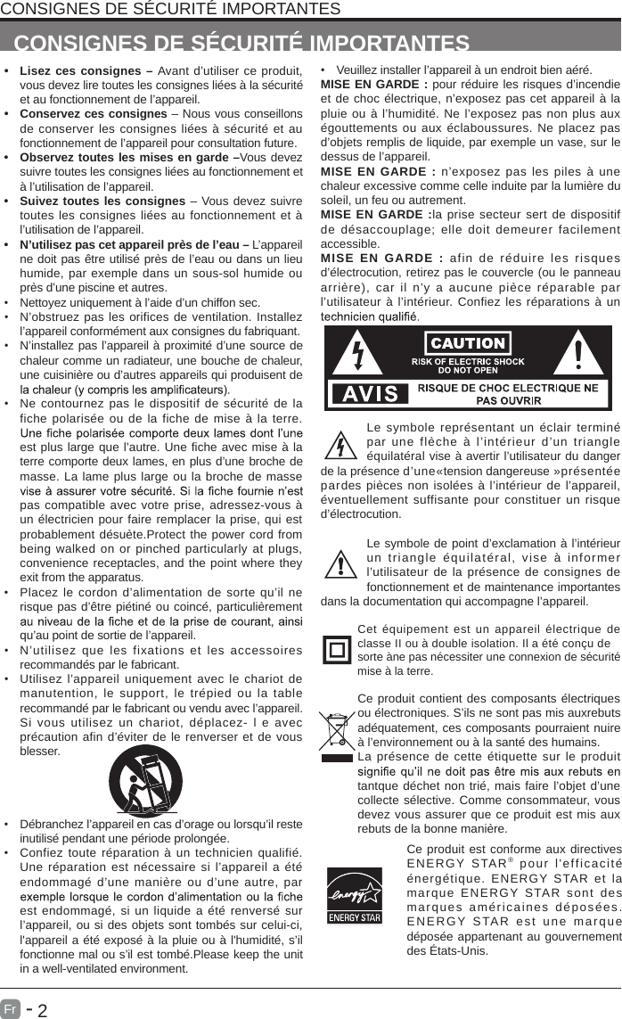       2Fr  -   &bull;  Lisez ces consignes &ndash; Avant d&rsquo;utiliser ce produit, vous devez lire toutes les consignes li&eacute;es &agrave; la s&eacute;curit&eacute; et au fonctionnement de l&rsquo;appareil. &bull;  Conservez ces consignes &ndash; Nous vous conseillons de conserver les consignes  li&eacute;es &agrave; s&eacute;curit&eacute; et au fonctionnement de l&rsquo;appareil pour consultation future. &bull;  Observez toutes les mises en garde &ndash;Vous devez suivre toutes les consignes li&eacute;es au fonctionnement et &agrave; l&rsquo;utilisation de l&rsquo;appareil. &bull; Suivez toutes les consignes &ndash; Vous devez suivre toutes les consignes li&eacute;es au fonctionnement et &agrave; l&rsquo;utilisation de l&rsquo;appareil. &bull;  N&rsquo;utilisez pas cet appareil pr&egrave;s de l&rsquo;eau &ndash; L&rsquo;appareil ne doit pas &ecirc;tre utilis&eacute; pr&egrave;s de l&rsquo;eau ou dans un lieu humide, par exemple dans un sous-sol humide ou pr&egrave;s d&rsquo;une piscine et autres.&bull;  Nettoyez uniquement &agrave; l&rsquo;aide d&rsquo;un chiffon sec.&bull; N&rsquo;obstruez pas les orifices de ventilation. Installez l&rsquo;appareil conform&eacute;ment aux consignes du fabriquant.&bull; N&rsquo;installez pas l&rsquo;appareil &agrave; proximit&eacute; d&rsquo;une source de chaleur comme un radiateur, une bouche de chaleur, une cuisini&egrave;re ou d&rsquo;autres appareils qui produisent de &bull;  Ne contournez pas le dispositif de s&eacute;curit&eacute; de  la fiche polaris&eacute;e  ou  de  la fiche de  mise &agrave; la terre. est plus large que l&rsquo;autre. Une fiche avec mise &agrave; la terre comporte deux lames, en plus d&rsquo;une broche de masse. La lame plus large ou la broche de masse pas compatible avec votre prise, adressez-vous &agrave; un &eacute;lectricien pour faire remplacer la prise, qui est probablement d&eacute;su&egrave;te.Protect the power cord from being  walked on  or  pinched particularly at plugs, convenience receptacles, and the point where they exit from the apparatus.&bull;  Placez le  cordon d&rsquo;alimentation de sorte qu&rsquo;il ne risque pas d&rsquo;&ecirc;tre pi&eacute;tin&eacute; ou coinc&eacute;, particuli&egrave;rement qu&rsquo;au point de sortie de l&rsquo;appareil.&bull; N&rsquo;utilisez  que  les  fixations  et  les  accessoires recommand&eacute;s par le fabricant.&bull;  Utilisez l&rsquo;appareil uniquement avec le chariot de manutention,  le  support,  le  tr&eacute;pied  ou  la  table recommand&eacute; par le fabricant ou vendu avec l&rsquo;appareil. Si  vous utilisez  un  chariot,  d&eacute;placez-  l  e  avec pr&eacute;caution afin d&rsquo;&eacute;viter de le renverser et de vous blesser. &bull;  D&eacute;branchez l&rsquo;appareil en cas d&rsquo;orage ou lorsqu&rsquo;il reste inutilis&eacute; pendant une p&eacute;riode prolong&eacute;e.&bull; Confiez toute r&eacute;paration &agrave; un  technicien qualifi&eacute;. Une  r&eacute;paration est  n&eacute;cessaire si  l&rsquo;appareil a &eacute;t&eacute; endommag&eacute; d&rsquo;une  mani&egrave;re  ou  d&rsquo;une  autre,  par est  endommag&eacute;, si un liquide a &eacute;t&eacute; renvers&eacute; sur l&rsquo;appareil, ou si des objets sont tomb&eacute;s sur celui-ci, l'appareil a &eacute;t&eacute; expos&eacute; &agrave; la pluie ou &agrave; l'humidit&eacute;, s&rsquo;il fonctionne mal ou s&rsquo;il est tomb&eacute;.Please keep the unit in a well-ventilated environment.CONSIGNES DE S&Eacute;CURIT&Eacute; IMPORTANTESCONSIGNES DE S&Eacute;CURIT&Eacute; IMPORTANTES&bull;  Veuillez installer l&rsquo;appareil &agrave; un endroit bien a&eacute;r&eacute;.MISE EN GARDE : pour r&eacute;duire les risques d&rsquo;incendie et de choc &eacute;lectrique, n&rsquo;exposez pas cet appareil &agrave; la pluie ou &agrave; l&rsquo;humidit&eacute;. Ne l&rsquo;exposez pas non plus aux &eacute;gouttements ou aux &eacute;claboussures.  Ne  placez  pas d&rsquo;objets remplis de liquide, par exemple un vase, sur le dessus de l&rsquo;appareil. MISE EN GARDE : n&rsquo;exposez  pas  les  piles  &agrave;  une chaleur excessive comme celle induite par la lumi&egrave;re du soleil, un feu ou autrement.MISE EN GARDE :la prise  secteur sert de dispositif de d&eacute;saccouplage;  elle doit  demeurer  facilement accessible.MISE  EN  GARDE  :  afin  de  r&eacute;duire  les  risques d&rsquo;&eacute;lectrocution, retirez pas le couvercle (ou le panneau arri&egrave;re),  car  il  n&rsquo;y  a  aucune  pi&egrave;ce  r&eacute;parable  par l&rsquo;utilisateur &agrave; l&rsquo;int&eacute;rieur. Confiez les r&eacute;parations &agrave; un Le symbole repr&eacute;sentant un &eacute;clair termin&eacute; par  une  fl&egrave;che  &agrave;  l&rsquo;int&eacute;rieur  d&rsquo;un  triangle &eacute;quilat&eacute;ral vise &agrave; avertir l&rsquo;utilisateur du danger de la pr&eacute;sence d&rsquo;une&laquo;tension dangereuse &raquo;pr&eacute;sent&eacute;e pardes pi&egrave;ces non isol&eacute;es &agrave; l&rsquo;int&eacute;rieur de l&rsquo;appareil, &eacute;ventuellement  suffisante pour constituer  un risque d&rsquo;&eacute;lectrocution.Le symbole de point d&rsquo;exclamation &agrave; l&rsquo;int&eacute;rieur un  triangle  &eacute;quilat&eacute;ral,  vise  &agrave;  informer l&rsquo;utilisateur de la pr&eacute;sence de consignes de fonctionnement et de maintenance importantes dans la documentation qui accompagne l&rsquo;appareil. Cet  &eacute;quipement  est  un  appareil &eacute;lectrique  de classe II ou &agrave; double isolation. Il a &eacute;t&eacute; con&ccedil;u desorte &agrave;ne pas n&eacute;cessiter une connexion de s&eacute;curit&eacute; mise &agrave; la terre.Ce produit contient des composants &eacute;lectriques ou &eacute;lectroniques. S&rsquo;ils ne sont pas mis auxrebuts ad&eacute;quatement, ces composants pourraient nuire &agrave; l&rsquo;environnement ou &agrave; la sant&eacute; des humains.La  pr&eacute;sence de  cette  &eacute;tiquette sur le  produit tantque d&eacute;chet non tri&eacute;, mais faire l&rsquo;objet d&rsquo;une collecte s&eacute;lective. Comme consommateur, vous devez vous assurer que ce produit est mis aux rebuts de la bonne mani&egrave;re.Ce produit est conforme aux directives ENERGY  STAR&reg; pour  l'efficacit&eacute; &eacute;nerg&eacute;tique.  ENERGY  STAR  et  la marque  ENERGY  STAR  sont  des marques am&eacute;ricaines d&eacute;pos&eacute;es. ENERGY  STAR est une  m a r que d&eacute;pos&eacute;e appartenant au gouvernement des &Eacute;tats-Unis.