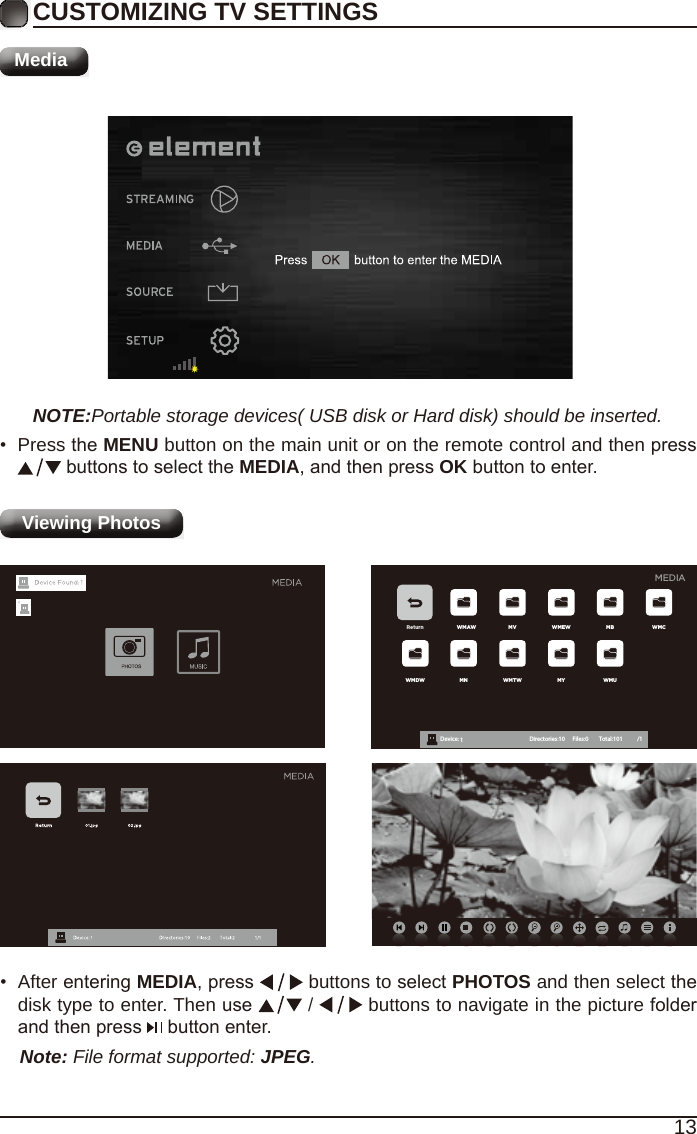 13CUSTOMIZING TV SETTINGSMediaNOTE:Portable storage devices( USB disk or Hard disk) should be inserted.&bull;  Press the MENU button on the main unit or on the remote control and then press  buttons to select the MEDIA, and then press OK button to enter.Viewing Photos Return WMAW MV WMEW MB WMCWMDW MN WMTW MY WMUDevice : 1 Directories:10         Files:0          Total:101 /1MEDIA&bull;  After entering MEDIA, press   buttons to select PHOTOS and then select the disk type to enter. Then use   /   buttons to navigate in the picture folder and then press   button enter.Note: File format supported: JPEG. 