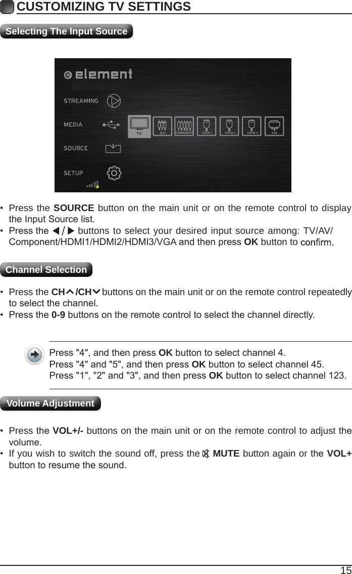 15CUSTOMIZING TV SETTINGSChannel Selection Selecting The Input Source&bull;  Press the SOURCE button on the main unit or on the remote control to display the Input Source list.&bull;                                                                                                                                                 Press the  buttons to select your desired input source among: TV/AV/Component/HDMI1/HDMI2/HDMI3/VGA and then press OK button to &bull;  Press the CH    /CH    buttons on the main unit or on the remote control repeatedly to select the channel.&bull;  Press the 0-9 buttons on the remote control to select the channel directly.Press "4", and then press OK button to select channel 4.Press "4" and "5", and then press OK button to select channel 45.Press "1", "2" and "3", and then press OK button to select channel 123.&bull;  Press the VOL+/- buttons on the main unit or on the remote control to adjust the volume.&bull;  If you wish to switch the sound off, press the    MUTE button again or the VOL+ button to resume the sound.Volume Adjustment