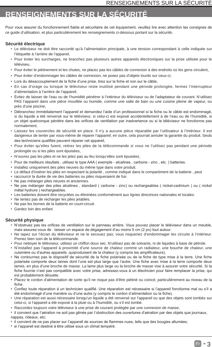       3Fr   -   RENSEIGNEMENTS SUR LA S&Eacute;CURIT&Eacute;RENSEIGNEMENTS SUR LA S&Eacute;CURIT&Eacute;Pour vous assurer du fonctionnement able et s&eacute;curitaire de cet &eacute;quipement, veuillez lire avec attention les consignes de ce guide d&rsquo;utilisation, et plus particuli&egrave;rement les renseignements ci-dessous portant sur la s&eacute;curit&eacute;.S&eacute;curit&eacute; &eacute;lectrique &bull;  Le t&eacute;l&eacute;viseur ne doit &ecirc;tre raccord&eacute; qu&rsquo;&agrave; l&rsquo;alimentation principale, &agrave; une tension correspondant &agrave; celle indiqu&eacute;e sur l&rsquo;&eacute;tiquette &agrave; l&rsquo;arri&egrave;re de l&rsquo;appareil.&bull;  Pour &eacute;viter les surcharges, ne branchez pas plusieurs autres appareils &eacute;lectroniques sur la prise utilis&eacute;e pour le t&eacute;l&eacute;viseu.&bull;  Pour &eacute;viter le pi&eacute;tinement et les chutes, ne placez pas les c&acirc;bles de connexion &agrave; des endroits o&ugrave; les gens circulent.&bull;  Pour &eacute;viter d&rsquo;endommager les c&acirc;bles de connexion, ne posez pas d&rsquo;objets lourds sur ceux-ci.&bull;  Lors du d&eacute;saccouplement de la che d&rsquo;une prise, tirez sur la che et non sur le c&acirc;ble.&bull;  En cas d&rsquo;orage ou lorsque le t&eacute;l&eacute;viseur reste inutilis&eacute; pendant une p&eacute;riode prolong&eacute;e, fermez l&rsquo;interrupteur d&rsquo;alimentation &agrave; l&rsquo;arri&egrave;re de l&rsquo;appareil.&bull;  &Eacute;vitez de laisser de l&rsquo;eau ou de l&rsquo;humidit&eacute; p&eacute;n&eacute;trer &agrave; l&rsquo;int&eacute;rieur du t&eacute;l&eacute;viseur ou de l&rsquo;adaptateur de courant. N&rsquo;utilisez PAS l&rsquo;appareil dans une pi&egrave;ce mouill&eacute;e ou humide, comme une salle de bain ou une cuisine pleine de vapeur, ou pr&egrave;s d&rsquo;une piscine.&bull;  D&eacute;branchez imm&eacute;diatement l&rsquo;appareil et demandez l&rsquo;aide d&rsquo;un professionnel si la che ou le c&acirc;ble est endommag&eacute;, si du liquide a &eacute;t&eacute; renvers&eacute; sur le t&eacute;l&eacute;viseur, si celui-ci est expos&eacute; accidentellement &agrave; de l&rsquo;eau ou de l&rsquo;humidit&eacute;, si un objet quelconque p&eacute;n&egrave;tre dans les orices de ventilation par inadvertance ou si le t&eacute;l&eacute;viseur ne fonctionne pas normalement.&bull;  Laissez les couvercles de s&eacute;curit&eacute; en place. Il n&rsquo;y a aucune pi&egrave;ce r&eacute;parable par l&rsquo;utilisateur &agrave; l&rsquo;int&eacute;rieur. Il est dangereux de tenter par vous-m&ecirc;me de r&eacute;parer l&rsquo;appareil; en outre, cela pourrait annuler la garantie du produit. Seuls des techniciens quali&eacute;s peuvent r&eacute;parer cet appareil.&bull;  Pour &eacute;viter qu&rsquo;elles fuient, retirez les piles de la t&eacute;l&eacute;commande si vous ne l&rsquo;utilisez pas pendant une p&eacute;riode prolong&eacute;e ou si les piles sont &eacute;puis&eacute;es.&bull;  N&rsquo;ouvrez pas les piles et ne les jetez pas au feu lorsqu&rsquo;elles sont &eacute;puis&eacute;es.&bull;  Pour de meilleurs r&eacute;sultats , utilisez le type AAA ( exemple - alcalines , carbone - zinc , etc. ) batteries.&bull;  Installez uniquement des piles neuves du m&ecirc;me type dans votre produit.&bull;  Le d&eacute;faut d'ins&eacute;rer les piles en respectant la polarit&eacute; , comme indiqu&eacute; dans le compartiment de la batterie , peut&bull;  raccourcir la dur&eacute;e de vie des batteries ou piles risqueraient de fuir.&bull;  Ne pas m&eacute;langer piles neuves et anciennes.&bull;  Ne pas m&eacute;langer des piles alcalines , standard ( carbone - zinc) ou rechargeables ( nickel-cadmium ) ou ( nickel m&eacute;tal hydrure ) rechargeables.&bull;  Les batteries doivent &ecirc;tre recycl&eacute;es ou &eacute;limin&eacute;es conform&eacute;ment aux lignes directrices nationales et locales.&bull;  Ne tentez pas de recharger les piles jetables.&bull;  Ne pas les bornes de la batterie en court-circuit.&bull;  Gardez loin des enfant.S&eacute;curit&eacute; physique &bull;  N&rsquo;obstruez pas les orices de ventilation sur le panneau arri&egrave;re. Vous pouvez placer le t&eacute;l&eacute;viseur dans un meuble, mais assurez-vous de . laisser un espace de d&eacute;gagement d&rsquo;au moins 5 cm (2 po) tout autour.&bull;  Ne tapez sur l&rsquo;&eacute;cran du t&eacute;l&eacute;viseur et ne le secouez pas; vous risqueriez d&rsquo;endommager les circuits &agrave; l&rsquo;int&eacute;rieur. Prenez bien soin de la t&eacute;l&eacute;commande.&bull;  Pour nettoyer le t&eacute;l&eacute;viseur, utilisez un chiffon doux sec. N&rsquo;utilisez pas de solvants, ni de liquides &agrave; base de p&eacute;trole.&bull;  N&rsquo;installez pas l&rsquo;appareil &agrave; proximit&eacute; d&rsquo;une source de chaleur comme un radiateur, une bouche de chaleur, une cuisini&egrave;re ou d&rsquo;autres appareils .quiproduisent de la chaleur (y compris les amplicateurs).&bull;  Ne contournez pas le dispositif de s&eacute;curit&eacute; de la che polaris&eacute;e ou de la che de type mise &agrave; la terre. Une che polaris&eacute;e comporte deux lames dont l&rsquo;une est plus large que l&rsquo;autre. Une che avec mise &agrave; la terre comporte deux lames, en plus d&rsquo;une broche de masse. La lame plus large ou la broche de masse vise &agrave; assurer votre s&eacute;curit&eacute;. Si la che fournie n&rsquo;est pas compatible avec votre prise, adressez-vous &agrave; un &eacute;lectricien pour faire remplacer la prise, qui est probablement d&eacute;su&egrave;te. &bull;  Placez le cordon d&rsquo;alimentation de sorte qu&rsquo;il ne risque pas d&rsquo;&ecirc;tre pi&eacute;tin&eacute; ou coinc&eacute;, particuli&egrave;rement au niveau de la che.&bull;  Conez toute r&eacute;paration &agrave; un technicien quali&eacute;. Une r&eacute;paration est n&eacute;cessaire si l&rsquo;appareil fonctionne mal ou s&rsquo;il a &eacute;t&eacute; endommag&eacute; d&rsquo;une mani&egrave;re ou d&rsquo;une autre (y compris le cordon d&rsquo;alimentation ou la che).&bull;  Une r&eacute;paration est aussi n&eacute;cessaire lorsqu&rsquo;un liquide a &eacute;t&eacute; renvers&eacute; sur l&rsquo;appareil ou que des objets sont tomb&eacute;s sur celui-ci, si l&rsquo;appareil a &eacute;t&eacute; expos&eacute; &agrave; la pluie ou &agrave; l&rsquo;humidit&eacute;, ou s&rsquo;il est tomb&eacute;.&bull;  Raccordez toujours votre t&eacute;l&eacute;viseur &agrave; une prise de courant prot&eacute;g&eacute;e par une connexion de masse. &bull;  iI convient que I&rsquo;a&eacute;ration ne soit pas g&ecirc;n&eacute;e par I&rsquo;obstruction des ouvertures d&rsquo;a&eacute;ration par des objets que journaux, nappes, rideaux, etc;&bull;  iI convient de ne pas placer sur I&rsquo;apparell de sources de flammes nues, tells que des bougies allum&eacute;es;&bull;  si I&rsquo;appareil est destin&eacute; &agrave; &ecirc;tre utilis&eacute; sous un climat temp&eacute;r&eacute;.