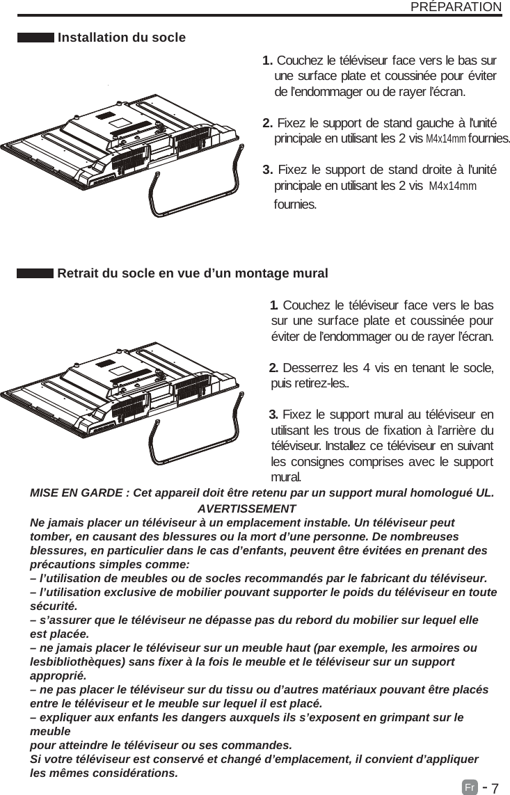       7Fr  -   PR&Eacute;PARATION Installation du socleMISE EN GARDE : Cet appareil doit &ecirc;tre retenu par un support mural homologu&eacute; UL.                                                    AVERTISSEMENTNe jamais placer un t&eacute;l&eacute;viseur &agrave; un emplacement instable. Un t&eacute;l&eacute;viseur peuttomber, en causant des blessures ou la mort d&rsquo;une personne. De nombreusesblessures, en particulier dans le cas d&rsquo;enfants, peuvent &ecirc;tre &eacute;vit&eacute;es en prenant despr&eacute;cautions simples comme:&ndash; l&rsquo;utilisation de meubles ou de socles recommand&eacute;s par le fabricant du t&eacute;l&eacute;viseur.&ndash; l&rsquo;utilisation exclusive de mobilier pouvant supporter le poids du t&eacute;l&eacute;viseur en toutes&eacute;curit&eacute;.&ndash; s&rsquo;assurer que le t&eacute;l&eacute;viseur ne d&eacute;passe pas du rebord du mobilier sur lequel elleest plac&eacute;e.&ndash; ne jamais placer le t&eacute;l&eacute;viseur sur un meuble haut (par exemple, les armoires oulesbiblioth&egrave;ques) sans fixer &agrave; la fois le meuble et le t&eacute;l&eacute;viseur sur un supportappropri&eacute;.&ndash; ne pas placer le t&eacute;l&eacute;viseur sur du tissu ou d&rsquo;autres mat&eacute;riaux pouvant &ecirc;tre plac&eacute;sentre le t&eacute;l&eacute;viseur et le meuble sur lequel il est plac&eacute;.&ndash; expliquer aux enfants les dangers auxquels ils s&rsquo;exposent en grimpant sur lemeublepour atteindre le t&eacute;l&eacute;viseur ou ses commandes.Si votre t&eacute;l&eacute;viseur est conserv&eacute; et chang&eacute; d&rsquo;emplacement, il convient d&rsquo;appliquerles m&ecirc;mes consid&eacute;rations. Retrait du socle en vue d&rsquo;un montage mural  1. Couchez le t&eacute;l&eacute;viseur face vers le bas sur une surface plate et coussin&eacute;e pour &eacute;viter de l&rsquo;endommager ou de rayer l&rsquo;&eacute;cran.  2. Desserrez les 4 vis en tenant le socle, puis retirez-les..      3. Fixez le support mural au t&eacute;l&eacute;viseur en utilisant les trous de fixation &agrave; l&rsquo;arri&egrave;re du t&eacute;l&eacute;viseur. Installez ce t&eacute;l&eacute;viseur en suivant les consignes comprises avec le support mural. 1. Couchez le t&eacute;l&eacute;viseur face vers le bas sur une surface plate et coussin&eacute;e pour &eacute;viter de l&rsquo;endommager ou de rayer l&rsquo;&eacute;cran.2. Fixez le support de stand gauche &agrave; l'unit&eacute; principale en utilisant les 2 visM4x14mmM4x14mm fournies.3. Fixez le support de stand droite &agrave; l'unit&eacute; principale en utilisant les 2 vis fournies.