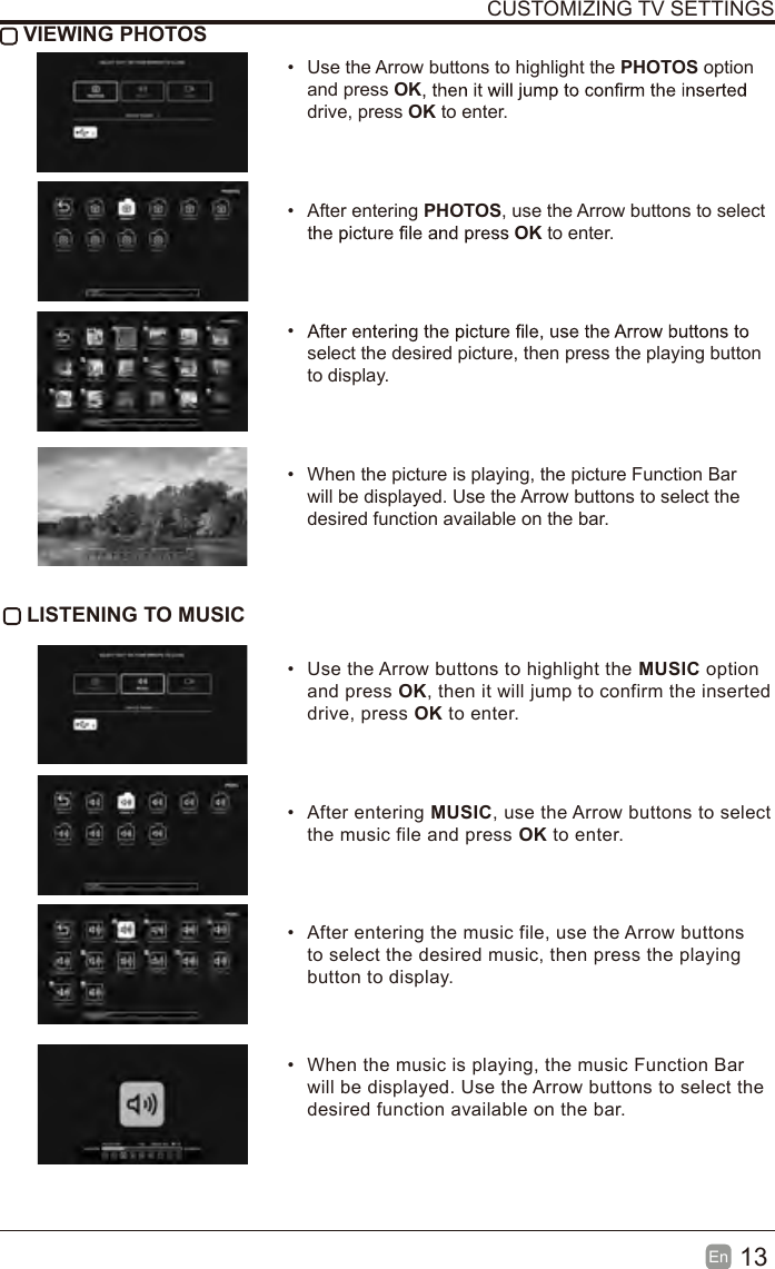 13En  CUSTOMIZING TV SETTINGS VIEWING PHOTOS&bull;Use the Arrow buttons to highlight the PHOTOS optionand press OKdrive, press OK to enter.&bull;After entering PHOTOS, use the Arrow buttons to selectOK to enter.&bull; select the desired picture, then press the playing button to display.&bull;When the picture is playing, the picture Function Barwill be displayed. Use the Arrow buttons to select thedesired function available on the bar. LISTENING TO MUSIC&bull;Use the Arrow buttons to highlight the MUSIC optionand press OK, then it will jump to confirm the inserteddrive, press OK to enter.&bull;After entering MUSIC, use the Arrow buttons to selectthe music file and press OK to enter.&bull;After entering the music file, use the Arrow buttonsto select the desired music, then press the playingbutton to display.&bull;When the music is playing, the music Function Barwill be displayed. Use the Arrow buttons to select thedesired function available on the bar.