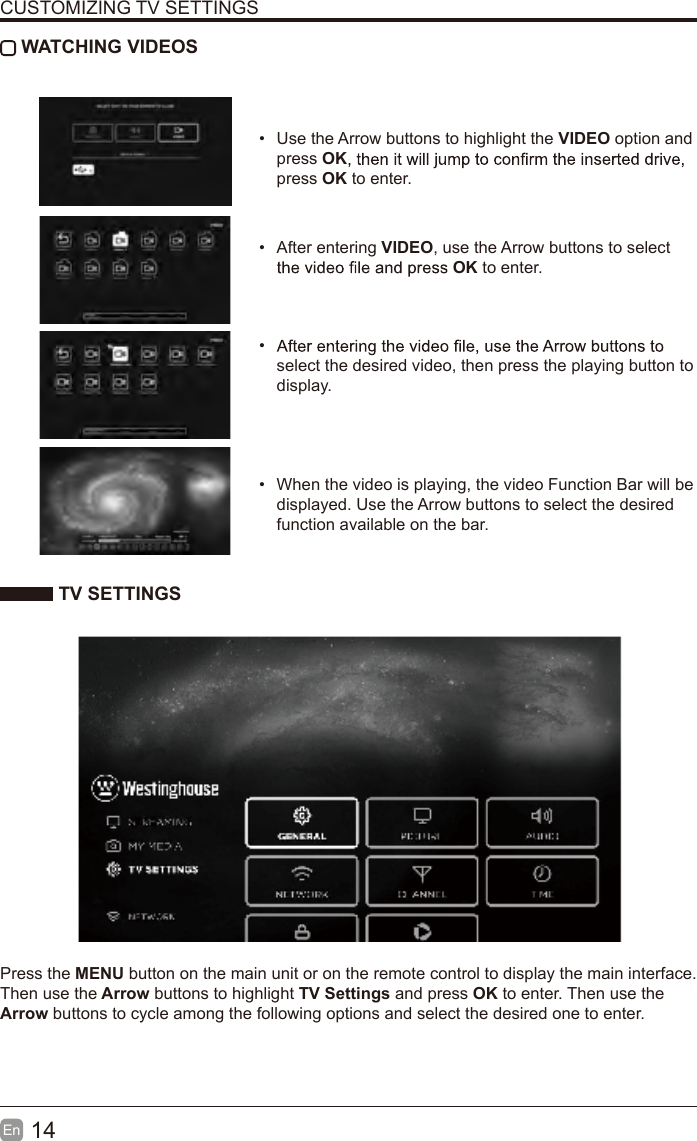14En  CUSTOMIZING TV SETTINGS WATCHING VIDEOS&bull;Use the Arrow buttons to highlight the VIDEO option andpress OKpress OK to enter.&bull;After entering VIDEO, use the Arrow buttons to selectOK to enter. &bull; select the desired video, then press the playing button to display.&bull;When the video is playing, the video Function Bar will bedisplayed. Use the Arrow buttons to select the desiredfunction available on the bar. TV SETTINGSPress the MENU button on the main unit or on the remote control to display the main interface. Then use the Arrow buttons to highlight TV Settings and press OK to enter. Then use the Arrow buttons to cycle among the following options and select the desired one to enter. 