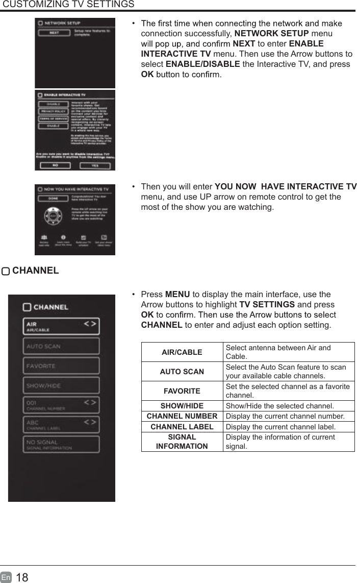 18En  CUSTOMIZING TV SETTINGS&bull; connection successfully, NETWORK SETUP menu NEXT to enter ENABLE INTERACTIVE TV menu. Then use the Arrow buttons to select ENABLE/DISABLE the Interactive TV, and press OK&bull;Then you will enter YOU NOW  HAVE INTERACTIVE TV menu, and use UP arrow on remote control to get themost of the show you are watching. CHANNEL&bull;Press MENU to display the main interface, use theArrow buttons to highlight TV SETTINGS and pressOKCHANNEL to enter and adjust each option setting.AIR/CABLE Select antenna between Air and Cable.AUTO SCAN Select the Auto Scan feature to scan your available cable channels.FAVORITE Set the selected channel as a favorite channel.SHOW/HIDE Show/Hide the selected channel.CHANNEL NUMBER Display the current channel number.CHANNEL LABEL Display the current channel label.SIGNAL INFORMATION Display the information of current signal.Y A