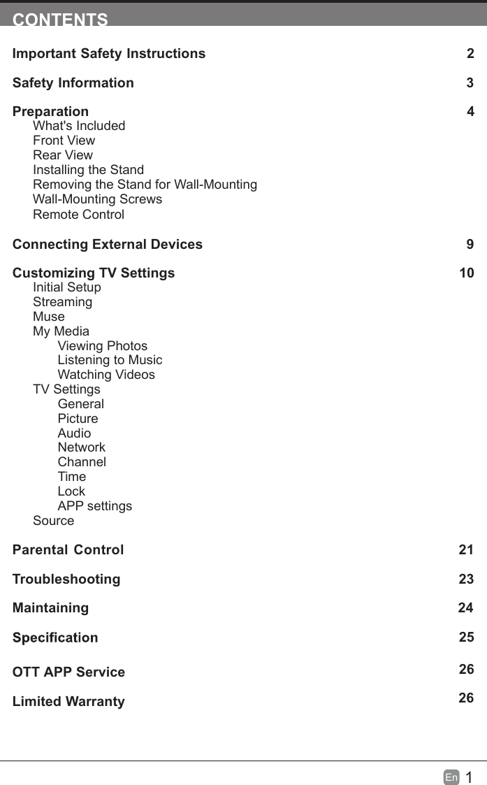 1En  CONTENTSImportant Safety Instructions 2Safety Information 3Preparation 4What's IncludedFront ViewRear ViewInstalling the StandRemoving the Stand for Wall-Mounting         Wall-Mounting ScrewsRemote ControlConnecting External Devices    9Customizing TV Settings  10Initial SetupStreamingMuseMy MediaViewing PhotosListening to MusicWatching VideosTV SettingsGeneralPictureAudioNetworkChannelTimeLockAPP settingsSourceParental Control 21Troubleshooting  23Maintaining 24   25Limited Warranty  26OTT APP Service26