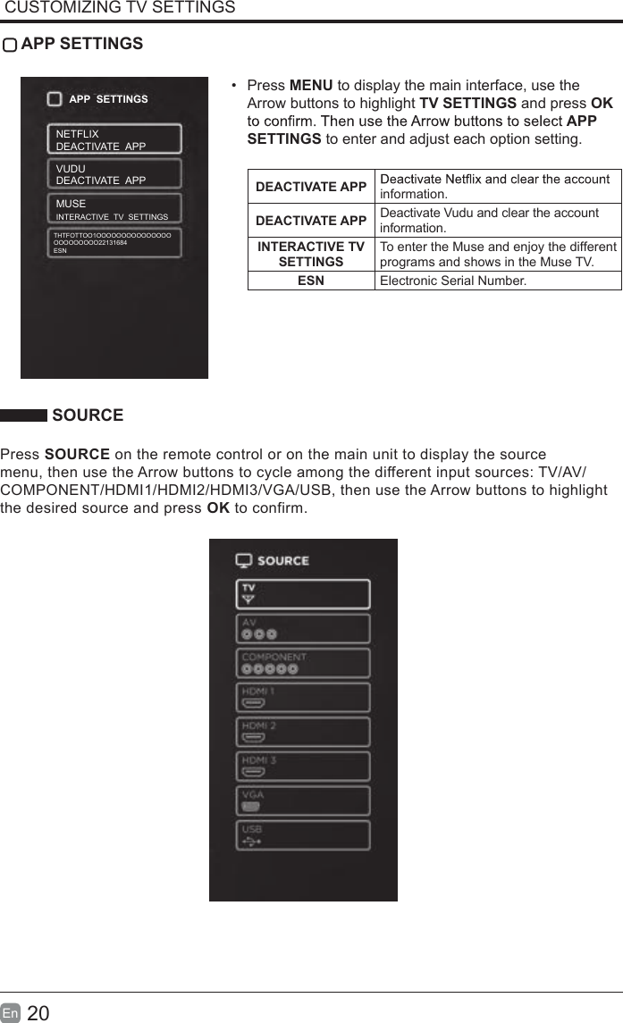 20En  CUSTOMIZING TV SETTINGS APP SETTINGS&bull;Press MENU to display the main interface, use theArrow buttons to highlight TV SETTINGS and press OKAPP SETTINGS to enter and adjust each option setting.DEACTIVATE APP information.DEACTIVATE APP Deactivate Vudu and clear the account information.INTERACTIVE TV SETTINGS To enter the Muse and enjoy the different programs and shows in the Muse TV.ESN Electronic Serial Number. SOURCEPress SOURCE on the remote control or on the main unit to display the source menu, then use the Arrow buttons to cycle among the different input sources: TV/AV/COMPONENT/HDMI1/HDMI2/HDMI3/VGA/USB, then use the Arrow buttons to highlight the desired source and press OK to confirm.APP  SETTINGSNETFLIXDEACTIVATE  APPVUDUDEACTIVATE  APP MUSEINTERACTIVE  TV  SETTINGSTHTFOTTOO1OOOOOOOOOOOOOOOOOOOOOOOO22131684ESN