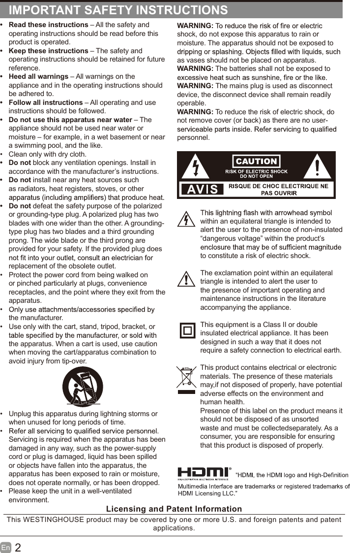 2En  IMPORTANT SAFETY INSTRUCTIONSWARNING:shock, do not expose this apparatus to rain or moisture. The apparatus should not be exposed to as vases should not be placed on apparatus. WARNING: The batteries shall not be exposed to WARNING: The mains plug is used as disconnect device, the disconnect device shall remain readily operable.WARNING: To reduce the risk of electric shock, do not remove cover (or back) as there are no user-personnel.within an equilateral triangle is intended to alert the user to the presence of non-insulated &ldquo;dangerous voltage&rdquo; within the product&rsquo;s to constitute a risk of electric shock.The exclamation point within an equilateral triangle is intended to alert the user to the presence of important operating and maintenance instructions in the literature accompanying the appliance. This equipment is a Class II or double insulated electrical appliance. It has been designed in such a way that it does not require a safety connection to electrical earth.This product contains electrical or electronicmaterials. The presence of these materialsmay,if not disposed of properly, have potentialadverse effects on the environment and human health.Presence of this label on the product means itshould not be disposed of as unsorted waste and must be collectedseparately. As a consumer, you are responsible for ensuring that this product is disposed of properly.&bull;  Read these instructions &ndash; All the safety and operating instructions should be read before this product is operated. &bull;  Keep these instructions &ndash; The safety and operating instructions should be retained for future reference. &bull;  Heed all warnings &ndash; All warnings on the appliance and in the operating instructions should be adhered to. &bull; Follow all instructions &ndash; All operating and use instructions should be followed. &bull;  Do not use this apparatus near water &ndash; The appliance should not be used near water or moisture &ndash; for example, in a wet basement or near a swimming pool, and the like.&bull; Clean only with dry cloth.&bull;  Do not block any ventilation openings. Install in accordance with the manufacturer&rsquo;s instructions.&bull;  Do not install near any heat sources such as radiators, heat registers, stoves, or other &bull;  Do not defeat the safety purpose of the polarized or grounding-type plug. A polarized plug has two blades with one wider than the other. A grounding-type plug has two blades and a third grounding prong. The wide blade or the third prong are provided for your safety. If the provided plug does replacement of the obsolete outlet.&bull;  Protect the power cord from being walked on or pinched particularly at plugs, convenience receptacles, and the point where they exit from the apparatus.&bull; the manufacturer.&bull;  Use only with the cart, stand, tripod, bracket, or the apparatus. When a cart is used, use caution when moving the cart/apparatus combination to avoid injury from tip-over. &bull; Unplug this apparatus during lightning storms or when unused for long periods of time.&bull; Servicing is required when the apparatus has been damaged in any way, such as the power-supply cord or plug is damaged, liquid has been spilled or objects have fallen into the apparatus, the apparatus has been exposed to rain or moisture, does not operate normally, or has been dropped.&bull;  Please keep the unit in a well-ventilated environment.Licensing and Patent InformationThis WESTINGHOUSE product may be covered by one or more U.S. and foreign patents and patent applications. 