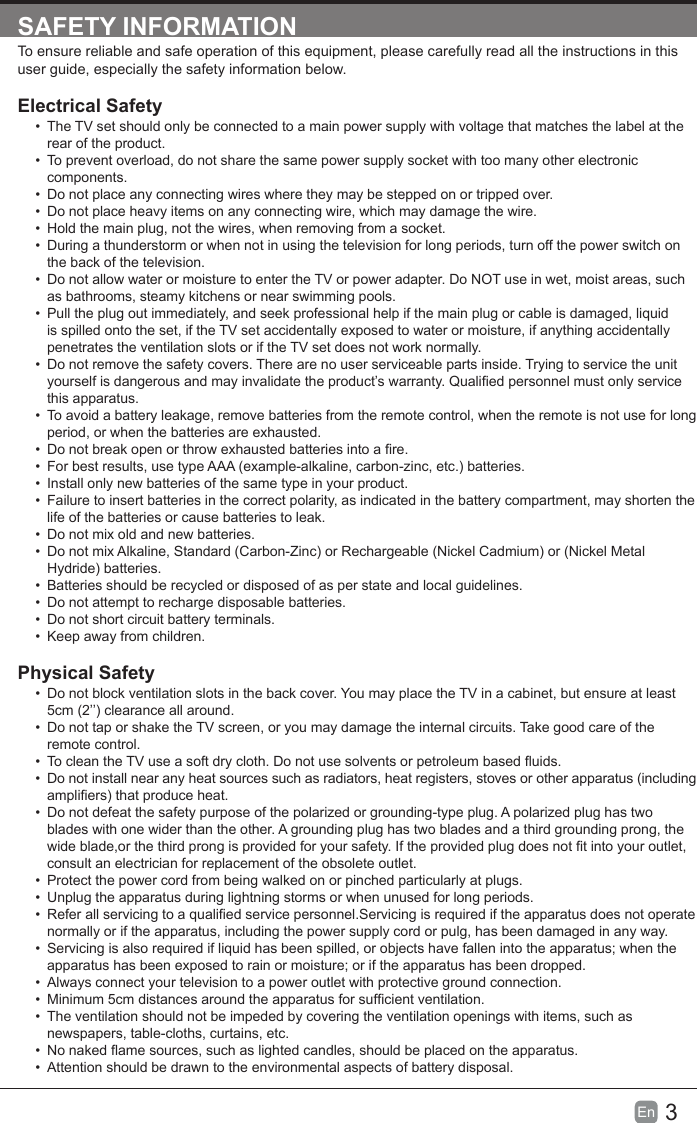 3En  SAFETY INFORMATIONTo ensure reliable and safe operation of this equipment, please carefully read all the instructions in this user guide, especially the safety information below.Electrical Safety&bull;  The TV set should only be connected to a main power supply with voltage that matches the label at the rear of the product.&bull;  To prevent overload, do not share the same power supply socket with too many other electronic components.&bull;  Do not place any connecting wires where they may be stepped on or tripped over.&bull;  Do not place heavy items on any connecting wire, which may damage the wire.&bull;  Hold the main plug, not the wires, when removing from a socket.&bull;  During a thunderstorm or when not in using the television for long periods, turn off the power switch on the back of the television.&bull;  Do not allow water or moisture to enter the TV or power adapter. Do NOT use in wet, moist areas, such as bathrooms, steamy kitchens or near swimming pools.&bull;  Pull the plug out immediately, and seek professional help if the main plug or cable is damaged, liquid is spilled onto the set, if the TV set accidentally exposed to water or moisture, if anything accidentally penetrates the ventilation slots or if the TV set does not work normally.&bull;  Do not remove the safety covers. There are no user serviceable parts inside. Trying to service the unit yourself is dangerous and may invalidate the product&rsquo;s warranty. Qualied personnel must only service this apparatus.&bull;  To avoid a battery leakage, remove batteries from the remote control, when the remote is not use for long period, or when the batteries are exhausted.&bull;  Do not break open or throw exhausted batteries into a re.&bull;  For best results, use type AAA (example-alkaline, carbon-zinc, etc.) batteries.&bull;  Install only new batteries of the same type in your product.&bull;  Failure to insert batteries in the correct polarity, as indicated in the battery compartment, may shorten the life of the batteries or cause batteries to leak.&bull;  Do not mix old and new batteries.&bull;  Do not mix Alkaline, Standard (Carbon-Zinc) or Rechargeable (Nickel Cadmium) or (Nickel Metal Hydride) batteries.&bull;  Batteries should be recycled or disposed of as per state and local guidelines.&bull;  Do not attempt to recharge disposable batteries.&bull;  Do not short circuit battery terminals.&bull;  Keep away from children.Physical Safety&bull;  Do not block ventilation slots in the back cover. You may place the TV in a cabinet, but ensure at least 5cm (2&rsquo;&rsquo;) clearance all around.&bull;  Do not tap or shake the TV screen, or you may damage the internal circuits. Take good care of the remote control.&bull;  To clean the TV use a soft dry cloth. Do not use solvents or petroleum based uids.&bull;  Do not install near any heat sources such as radiators, heat registers, stoves or other apparatus (including ampliers) that produce heat.&bull;  Do not defeat the safety purpose of the polarized or grounding-type plug. A polarized plug has two blades with one wider than the other. A grounding plug has two blades and a third grounding prong, the wide blade,or the third prong is provided for your safety. If the provided plug does not t into your outlet, consult an electrician for replacement of the obsolete outlet. &bull;  Protect the power cord from being walked on or pinched particularly at plugs. &bull;  Unplug the apparatus during lightning storms or when unused for long periods.&bull;  Refer all servicing to a qualied service personnel.Servicing is required if the apparatus does not operate normally or if the apparatus, including the power supply cord or pulg, has been damaged in any way.&bull;  Servicing is also required if liquid has been spilled, or objects have fallen into the apparatus; when the apparatus has been exposed to rain or moisture; or if the apparatus has been dropped.&bull;  Always connect your television to a power outlet with protective ground connection. &bull;  Minimum 5cm distances around the apparatus for sufcient ventilation.&bull;  The ventilation should not be impeded by covering the ventilation openings with items, such as newspapers, table-cloths, curtains, etc.&bull;  No naked ame sources, such as lighted candles, should be placed on the apparatus.&bull;  Attention should be drawn to the environmental aspects of battery disposal.