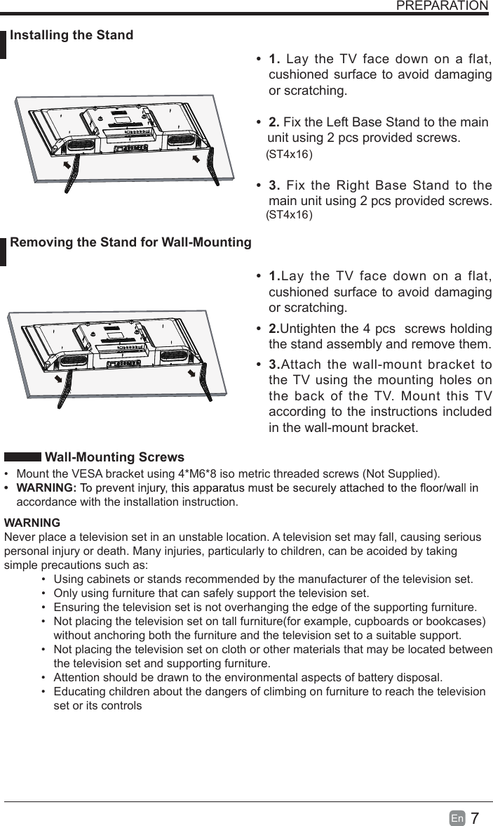 7En   Wall-Mounting Screws&bull;Mount the VESA bracket using 4*M6*8 iso metric threaded screws (Not Supplied).&bull;WARNING:accordance with the installation instruction.WARNINGNever place a television set in an unstable location. A television set may fall, causing serious personal injury or death. Many injuries, particularly to children, can be acoided by taking simple precautions such as:&bull;Using cabinets or stands recommended by the manufacturer of the television set.&bull;Only using furniture that can safely support the television set.&bull;Ensuring the television set is not overhanging the edge of the supporting furniture.&bull;Not placing the television set on tall furniture(for example, cupboards or bookcases)without anchoring both the furniture and the television set to a suitable support.&bull;Not placing the television set on cloth or other materials that may be located betweenthe television set and supporting furniture.&bull;Attention should be drawn to the environmental aspects of battery disposal.&bull;Educating children about the dangers of climbing on furniture to reach the televisionset or its controlsPREPARATION Installing the Stand Removing the Stand for Wall-Mounting&bull;  1. Lay the TV face down on a flat, cushioned surface to avoid damaging or scratching.&bull;  2. Fix the Left Base Stand to the main   unit using 2 pcs provided screws.&bull;  3.  Fix the Right Base Stand to the main unit using 2 pcs provided screws.ST4x16 ( )ST4x16( )      &bull;  1.Lay the TV  face down  on a  flat, cushioned surface to avoid damaging or scratching.&bull;  2.Untighten the 4 pcs  screws holding the stand assembly and remove them.    &bull;  3.Attach the wall-mount bracket to the TV using the mounting holes on the back of the TV. Mount this TV according to the instructions included in the wall-mount bracket. 