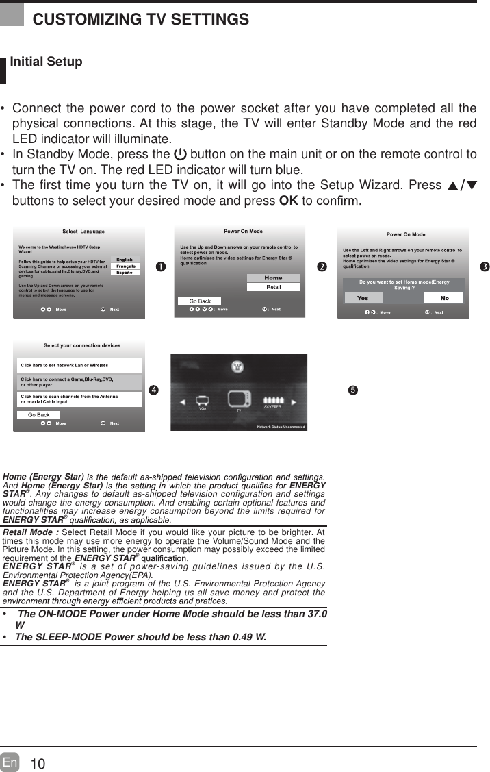 10En   Initial Setup Connect the power cord to the power socket after you have completed all the physical connections. At this stage, the TV will enter Standby Mode and the red LED indicator will illuminate.  In Standby Mode, press the   button on the main unit or on the remote control to turn the TV on. The red LED indicator will turn blue. The first time you turn the TV on, it will go into the Setup Wizard. Press   buttons to select your desired mode and press OK to     OK :NextHome (Energy Star) And Home (Energy Star)  ENERGY STAR&reg;. Any changes to default as-shipped television configuration and settings would change the energy consumption. And enabling certain optional features and functionalities may increase energy consumption beyond the limits required for ENERGY STAR&reg; Retail Mode : Select Retail Mode if you would like your picture to be brighter. At times this mode may use more energy to operate the Volume/Sound Mode and the Picture Mode. In this setting, the power consumption may possibly exceed the limited requirement of the ENERGY STAR&reg; ENERGY STAR&reg; is a set of power-saving guidelines issued by the U.S. Environmental Protection Agency(EPA).ENERGY STAR&reg;  is a joint program of the U.S. Environmental Protection Agency and the U.S. Department of Energy helping us all save money and protect the   The ON-MODE Power under Home Mode should be less than 37.0 W The SLEEP-MODE Power should be less than 0.49 W.CUSTOMIZING TV SETTINGS5AV/YPBPRTVVGANetwork Status:Unconnected