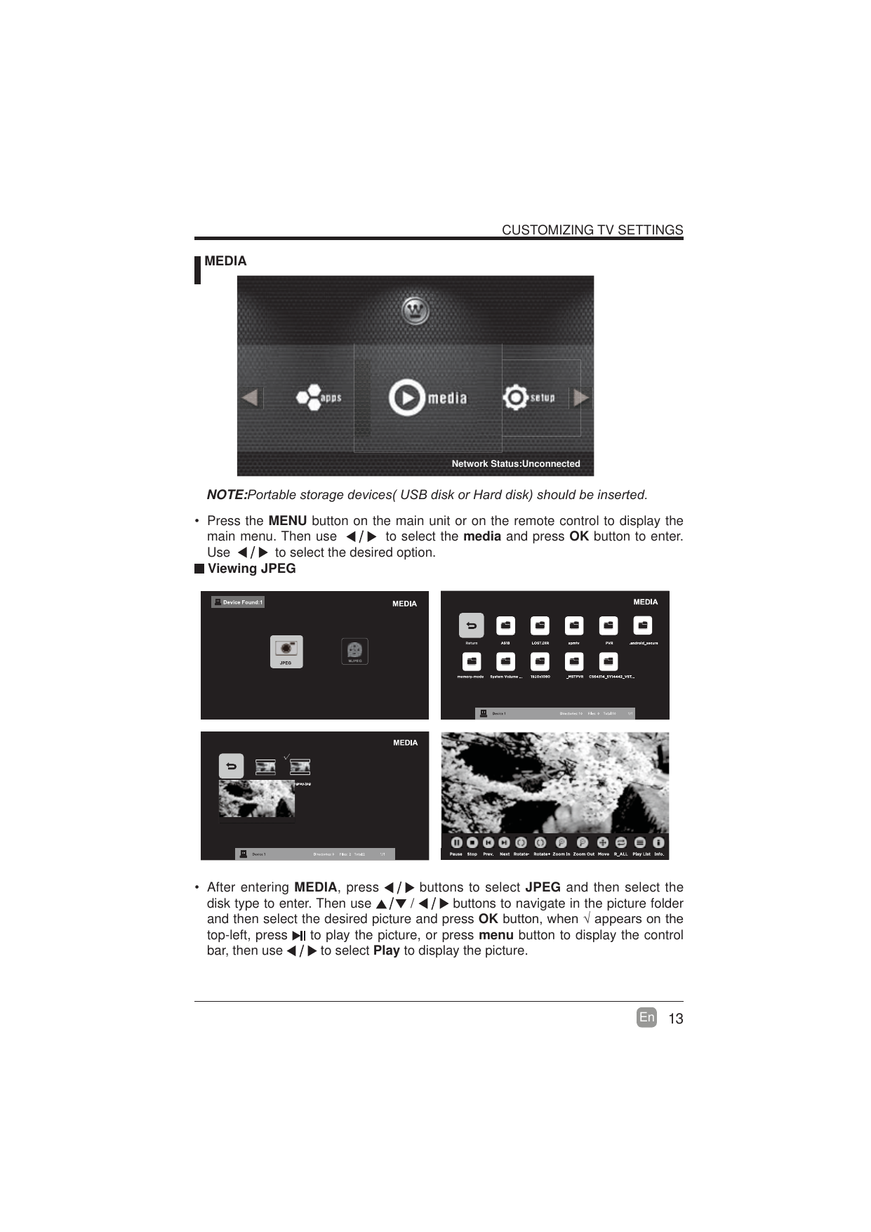 13En  CUSTOMIZING TV SETTINGS MEDIANOTE:3RUWDEOHVWRUDJHGHYLFHV86%GLVNRU+DUGGLVNVKRXOGEHLQVHUWHG Viewing JPEG After entering MEDIA, press   buttons to select JPEG and then select the disk type to enter. Then use   /   buttons to navigate in the picture folder and then select the desired picture and press OKEXWWRQZKHQ&yen;DSSHDUVRQWKHtop-left, press   to play the picture, or press menu button to display the control bar, then use   to select Play to display the picture. Press the MENU button on the main unit or on the remote control to display the main menu. Then use     to select the media and press OK button to enter. Use     to select the desired option.Network Status:Unconnected