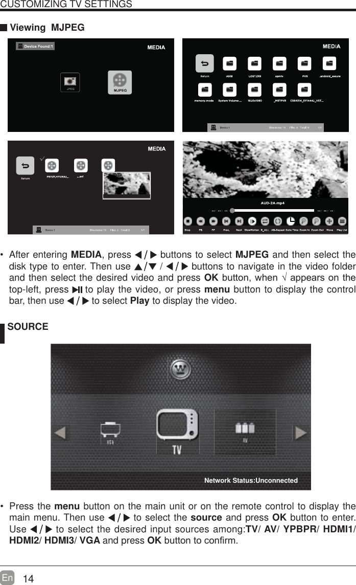 14En  CUSTOMIZING TV SETTINGS Viewing  MJPEG SOURCE Press the menu button on the main unit or on the remote control to display the main menu. Then use   to select the source and press OK button to enter. Use   to select the desired input sources among:TV/ AV/ YPBPR/ HDMI1/ HDMI2/ HDMI3/ VGA and press OKEXWWRQWRFRQ&iquest;UP  After entering MEDIA, press   buttons to select MJPEG and then select the disk type to enter. Then use   /   buttons to navigate in the video folder and then select the desired video and press OKEXWWRQZKHQ&yen;DSSHDUVRQWKHtop-left, press   to play the video, or press menu button to display the control bar, then use   to select Play to display the video.    Network Status:Unconnected