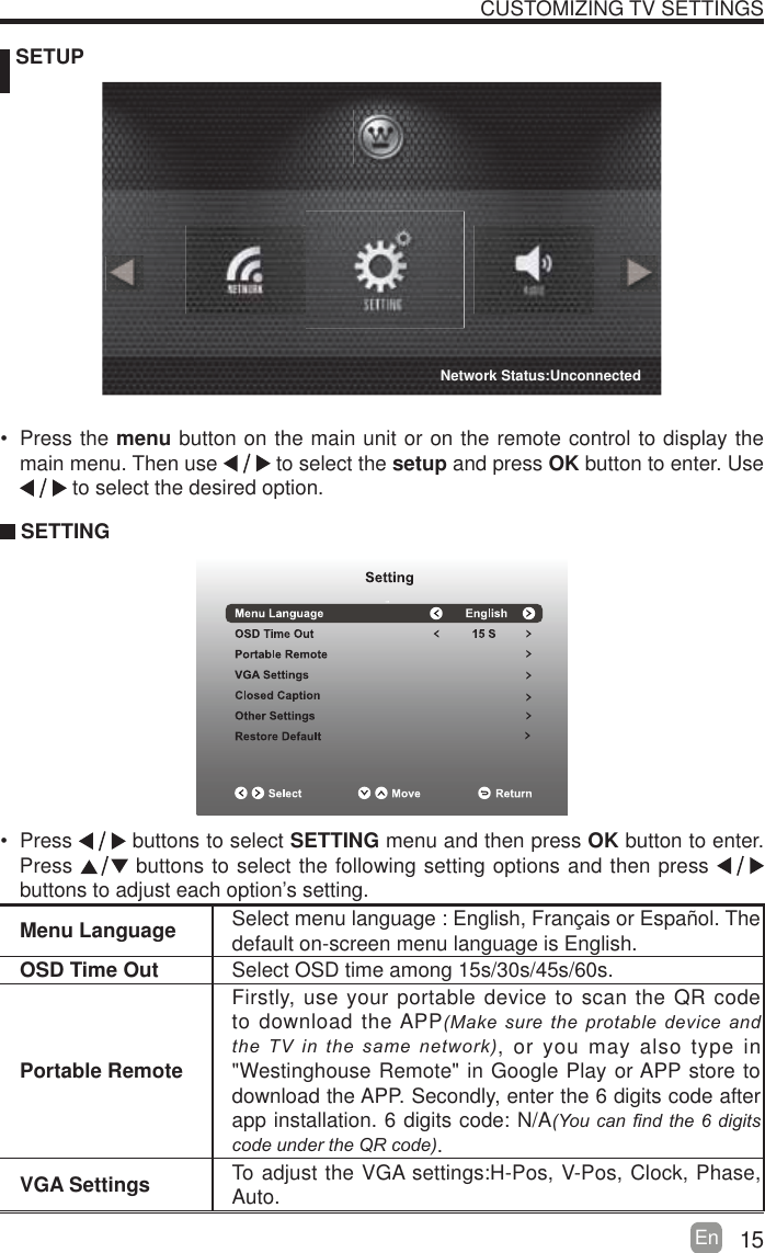 15En   SETUPCUSTOMIZING TV SETTINGSMenu Language Select menu language : English, Fran&ccedil;ais or Espa&ntilde;ol. Thedefault on-screen menu language is English.OSD Time Out Select OSD time among 15s/30s/45s/60s.Portable RemoteFirstly, use your portable device to scan the QR code to download the APP0DNHVXUHWKH SURWDEOHGHYLFHDQGWKH79LQWKHVDPHQHWZRUN, or you may also type in "Westinghouse Remote" in Google Play or APP store to download the APP. Secondly, enter the 6 digits code after app installation. 6 digits code: N/A<RXFDQ&iquest;QGWKH GLJLWVFRGHXQGHUWKH45FRGH.VGA Settings To adjust the VGA settings:H-Pos, V-Pos, Clock, Phase, Auto. Press the menu button on the main unit or on the remote control to display the main menu. Then use   to select the setup and press OK button to enter. Use  to select the desired option.  SETTING Press   buttons to select SETTING menu and then press OK button to enter. Press   buttons to select the following setting options and then press    buttons to adjust each option&rsquo;s setting. Network Status:Unconnected
