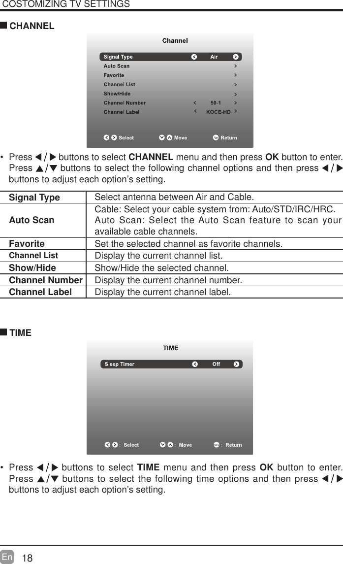 18En  COSTOMIZING TV SETTINGS Press   buttons to select CHANNEL menu and then press OK button to enter. Press   buttons to select the following channel options and then press    buttons to adjust each option&rsquo;s setting.  CHANNELSignal Type Select antenna between Air and Cable. Auto Scan Cable: Select your cable system from: Auto/STD/IRC/HRC.Auto Scan: Select the Auto Scan feature to scan your available cable channels.Favorite Set the selected channel as favorite channels.Channel List Display the current channel list.Show/Hide Show/Hide the selected channel.Channel Number Display the current channel number.Channel Label Display the current channel label. Press   buttons to select TIME menu and then press OK button to enter. Press   buttons to select the following time options and then press buttons to adjust each option&rsquo;s setting.      TIME