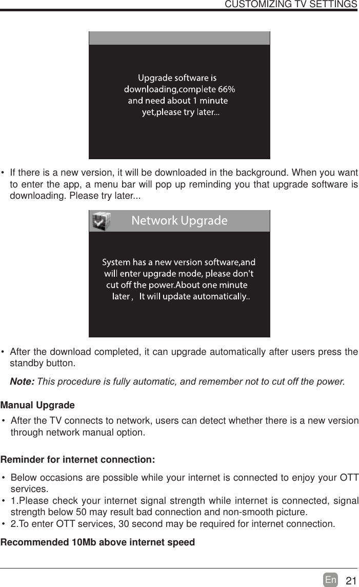 21En   If there is a new version, it will be downloaded in the background. When you want to enter the app, a menu bar will pop up reminding you that upgrade software is downloading. Please try later... After the download completed, it can upgrade automatically after users press the standby button.Note:7KLVSURFHGXUHLVIXOO\DXWRPDWLFDQGUHPHPEHUQRWWRFXWRIIWKHSRZHUManual Upgrade After the TV connects to network, users can detect whether there is a new version through network manual option.  CUSTOMIZING TV SETTINGS Below occasions are possible while your internet is connected to enjoy your OTT services. 1.Please check your internet signal strength while internet is connected, signal strength below 50 may result bad connection and non-smooth picture. 2.To enter OTT services, 30 second may be required for internet connection.Reminder for internet connection:Recommended 10Mb above internet speed