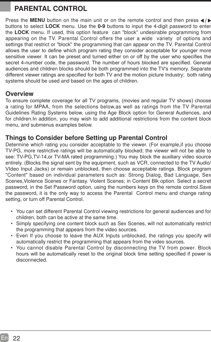 22En  Press the MENU button on the main unit or on the remote control and then press   buttons to select LOCK menu. Use the 0-9 buttons to input the 4-digit password to enter the LOCK menu. If used, this option feature  can "block'' undesirable programming from appearing on the TV. Parental Control offers the user a wide  variety  of options and settings that restrict or "block'' the programming that can appear on the TV. Parental Control DOORZVWKHXVHUWRGH&iquest;QHZKLFKSURJUDPUDWLQJWKH\FRQVLGHUDFFHSWDEOHIRU\RXQJHUPRUHVHQVLWLYHYLHZHU,WFDQEHSUHVHWDQGWXUQHGHLWKHURQRURIIE\WKHXVHUZKRVSHFL&iquest;HVWKHVHFUHWQXPEHUFRGHWKHSDVVZRUG7KHQXPEHURIKRXUVEORFNHGDUHVSHFL&iquest;HG*HQHUDOaudiences and children blocks should be both programmed into the TV's memory. Separate GLIIHUHQWYLHZHUUDWLQJVDUHVSHFL&iquest;HGIRUERWK79DQGWKHPRWLRQSLFWXUH,QGXVWU\ERWKUDWLQJsystems should be used and based on the ages of children.Overview7RHQVXUHFRPSOHWHFRYHUDJHIRUDOO79SURJUDPVPRYLHVDQGUHJXODU79VKRZVFKRRVHa rating for MPAA, from the selections below,as well as ratings from the TV Parental Guidelines Rating Systems below, using the Age Block option for General Audiences, and for children.In addition, you may wish to add additional restrictions from the content block menu, and submenus examples below.Things to Consider before Setting up Parental ControlDetermine which rating you consider acceptable to the viewer. (For example,if you choose TV-PG, more restrictive ratings will be automatically blocked; the viewer will not be able to VHH793*79RU790$UDWHGSURJUDPPLQJ<RXPD\EORFNWKHDX[LOLDU\YLGHRVRXUFHentirely. (Blocks the signal sent by the equipment, such as VCR, connected to the TV Audio/9,GHR,QSXW-DFNVRUUHPDLQXQEORFNHGWKHQFKRRVHDFFHSWDEOHUDWLQJV%ORFNSURJUDP"Content" based on individual parameters such as: Strong Dialog, Bad Language, Sex Scenes,Violence Scenes or Fantasy. Violent Scenes; in Content Blk option. Select a secret password, in the Set Password option, using the numbers keys on the remote control.Save the password, it is the only way to access the Parental  Control menu and change rating setting, or turn off Parental Control. You can set different Parental Control viewing restrictions for general audiences and for children, both can be active at the same time. Simply specifying one content block such as Sex Scenes, will not automatically restrict the programming that appears from the video sources. Even If you choose to leave the AUX Inputs unblocked, the ratings you specify will automatically restrict the programming that appears from the video sources. You cannot disable Parental Control by disconnecting the TV from power. Block KRXUVZLOOEHDXWRPDWLFDOO\UHVHWWRWKHRULJLQDOEORFNWLPHVHWWLQJVSHFL&iquest;HGLISRZHULVdisconnected.PARENTAL CONTROL