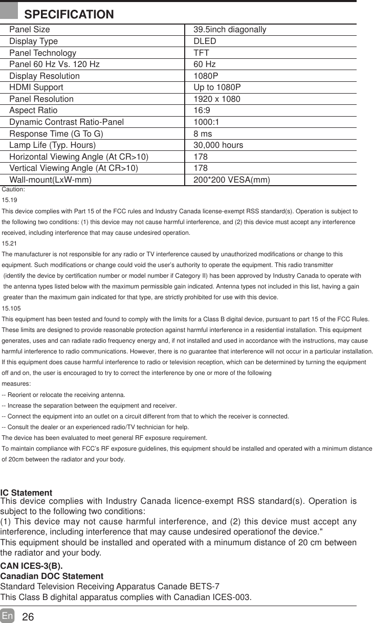 26En  Panel Size 39.5inch diagonally Display Type DLEDPanel Technology  TFTPanel 60 Hz Vs. 120 Hz 60 HzDisplay Resolution  1080PHDMI Support Up to 1080PPanel Resolution  1920 x 1080Aspect Ratio 16:9Dynamic Contrast Ratio-Panel 1000:1Response Time (G To G) 8 msLamp Life (Typ. Hours) 30,000 hoursHorizontal Viewing Angle (At CR>10) 178Vertical Viewing Angle (At CR>10) 178Wall-mount(LxW-mm) 200*200 VESA(mm)IC Statement This device complies with Industry Canada licence-exempt RSS standard(s). Operation is subject to the following two conditions:(1) This device may not cause harmful interference, and (2) this device must accept any interference, including interference that may caCaution:15.19This device complies with Part 15 of the FCC rules and Industry Canada license-exempt RSS standard(s). Operation is subject tothe following two conditions: (1) this device may not cause harmful interference, and (2) this device must accept any interference received, including interference that may cause undesired operation.15.21The manufacturer is not responsible for any radio or TV interference caused by unauthorized modifications or change to this equipment. Such modifications or change could void the user&rsquo;s authority to operate the equipment. This radio transmitter (identify the device by certification number or model number if Category II) has been approved by Industry Canada to operate with the antenna types listed below with the maximum permissible gain indicated. Antenna types not included in this list, having a gain greater than the maximum gain indicated for that type, are strictly prohibited for use with this device.15.105This equipment has been tested and found to comply with the limits for a Class B digital device, pursuant to part 15 of the FCC Rules.These limits are designed to provide reasonable protection against harmful interference in a residential installation. This equipmentgenerates, uses and can radiate radio frequency energy and, if not installed and used in accordance with the instructions, may causeharmful interference to radio communications. However, there is no guarantee that interference will not occur in a particular installation.If this equipment does cause harmful interference to radio or television reception, which can be determined by turning the equipmentoff and on, the user is encouraged to try to correct the interference by one or more of the followingmeasures: -- Reorient or relocate the receiving antenna. -- Increase the separation between the equipment and receiver. -- Connect the equipment into an outlet on a circuit different from that to which the receiver is connected. -- Consult the dealer or an experienced radio/TV technician for help.The device has been evaluated to meet general RF exposure requirement. To maintain compliance with FCC&rsquo;s RF exposure guidelines, this equipment should be installed and operated with a minimum distanceof 20cm between the radiator and your body.use undesired operationof the device."This equipment should be installed and operated with a minumum distance of 20 cm between the radiator and your body.CAN ICES-3(B).Canadian DOC StatementStandard Television Receiving Apparatus Canade BETS-7This Class B dighital apparatus complies with Canadian ICES-003.SPECIFICATION