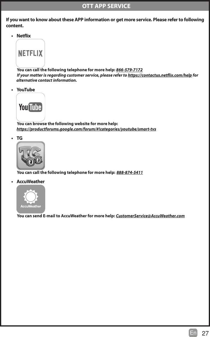 27En   If you want to know about these APP information or get more service. Please refer to following content.t Netix          You can call the following telephone for more help: 866-579-7172         If your matter is regarding customer service, please refer to https://contactus.netix.com/help for               alternative contact information.t YouTu b e           You can browse the following website for more help:         https://productforums.google.com/forum/#!categories/youtube/smart-tvst TG          You can call the following telephone for more help: 888-874-5411t AccuWeather          You can send E-mail to AccuWeather for more help: CustomerService@AccuWeather.com  OTT APP SERVICE