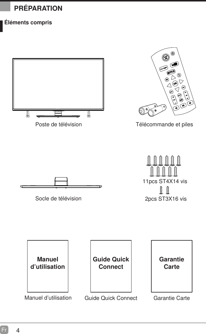 4Fr  Manuel d&rsquo;utilisationManuel d&rsquo;utilisation &Eacute;l&eacute;ments comprisT&eacute;l&eacute;commande et pilesSocle de t&eacute;l&eacute;visionPoste de t&eacute;l&eacute;vision    2pcs ST3X16 vis  11pcs ST4X14 visGuide Quick ConnectGuide Quick ConnectPR&Eacute;PARATIONGarantie CarteGarantie Carte
