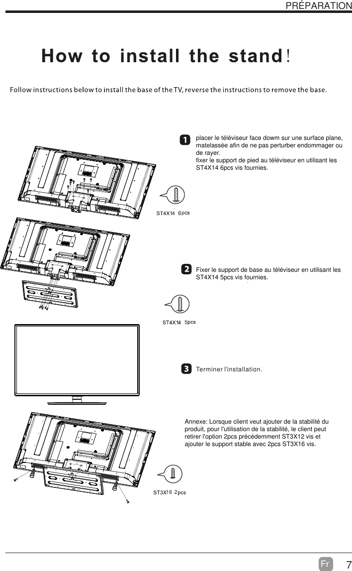 7Fr  PR&Eacute;PARATION Terminer lಬinstallation.placer le t&eacute;l&eacute;viseur face dowm sur une surface plane, matelass&eacute;e afin de ne pas perturber endommager ou de rayer.fixer le support de pied au t&eacute;l&eacute;viseur en utilisant les ST4X14 6pcs vis fournies.Fixer le support de base au t&eacute;l&eacute;viseur en utilisant les ST4X14 5pcs vis fournies.Annexe: Lorsque client veut ajouter de la stabilit&eacute; du produit, pour l'utilisation de la stabilit&eacute;, le client peut retirer l'option 2pcs pr&eacute;c&eacute;demment ST3X12 vis et ajouter le support stable avec 2pcs ST3X16 vis.  16 265