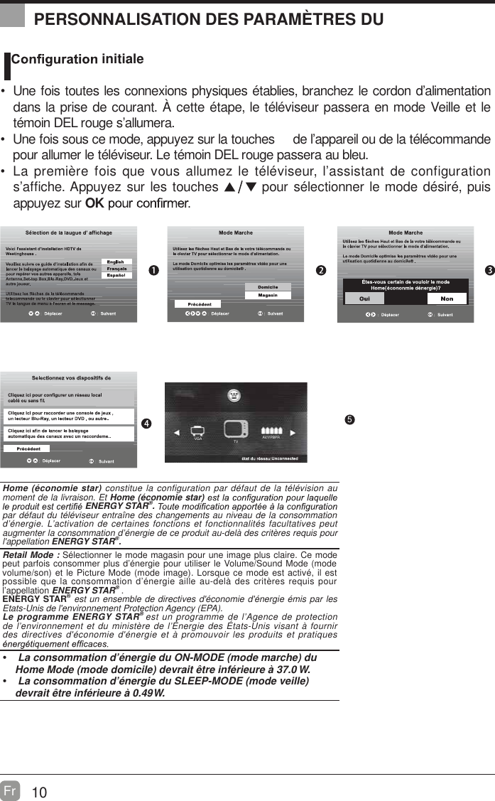 AV/YPBPRTVVGA10Fr  OK :Next5PERSONNALISATION DES PARAM&Egrave;TRES DU   initiale  Une fois toutes les connexions physiques &eacute;tablies, branchez le cordon d&rsquo;alimentation dans la prise de courant. &Agrave; cette &eacute;tape, le t&eacute;l&eacute;viseur passera en mode Veille et le t&eacute;moin DEL rouge s&rsquo;allumera.  Une fois sous ce mode, appuyez sur la touches     de l&rsquo;appareil ou de la t&eacute;l&eacute;commande pour allumer le t&eacute;l&eacute;viseur. Le t&eacute;moin DEL rouge passera au bleu.            noitarugifnoc ed tnatsissa&rsquo;l ,ruesiv&eacute;l&eacute;t el zemulla suov euq siof er&egrave;imerp aLs&rsquo;affiche. Appuyez sur les touches   pour s&eacute;lectionner le mode d&eacute;sir&eacute;, puis appuyez sur OKHome (&eacute;conomie star) constitue la configuration par d&eacute;faut de la t&eacute;l&eacute;vision au moment de la livraison. Et Home (&eacute;conomie star) ENERGY STAR&reg;. par d&eacute;faut du t&eacute;l&eacute;viseur entra&icirc;ne des changements au niveau de la consommation d&rsquo;&eacute;nergie. L&rsquo;activation de certaines fonctions et fonctionnalit&eacute;s facultatives peut augmenter la consommation d&rsquo;&eacute;nergie de ce produit au-del&agrave; des crit&egrave;res requis pour l'appellation ENERGY STAR&reg;.    Retail Mode : S&eacute;lectionner le mode magasin pour une image plus claire. Ce mode peut parfois consommer plus d&rsquo;&eacute;nergie pour utiliser le Volume/Sound Mode (mode volume/son) et le Picture Mode (mode image). Lorsque ce mode est activ&eacute;, il est possible que la consommation d&rsquo;&eacute;nergie aille au-del&agrave; des crit&egrave;res requis pour l&rsquo;appellation ENERGY STAR&reg; .ENERGY STAR&reg; est un ensemble de directives d'&eacute;conomie d'&eacute;nergie &eacute;mis par les Etats-Unis de l'environnement Protection Agency (EPA).Le programme ENERGY STAR&reg; est un programme de l&rsquo;Agence de protection de l&rsquo;environnement et du minist&egrave;re de l&rsquo;&Eacute;nergie des &Eacute;tats-Unis visant &agrave; fournir des directives d'&eacute;conomie d'&eacute;nergie et &agrave; promouvoir les produits et pratiques   La consommation d&rsquo;&eacute;nergie du ON-MODE (mode marche) du Home Mode (mode domicile) devrait &ecirc;tre inf&eacute;rieure &agrave; 37.0 W.  La consommation d&rsquo;&eacute;nergie du SLEEP-MODE (mode veille) devrait &ecirc;tre inf&eacute;rieure &agrave; 0.49 W.