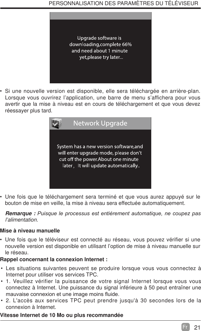 21Fr  PERSONNALISATION DES PARAM&Egrave;TRES DU T&Eacute;L&Eacute;VISEUR Si une nouvelle version est disponible, elle sera t&eacute;l&eacute;charg&eacute;e en arri&egrave;re-plan. Lorsque vous ouvrirez l&rsquo;application, une barre de menu s&rsquo;affichera pour vous avertir que la mise &agrave; niveau est en cours de t&eacute;l&eacute;chargement et que vous devez r&eacute;essayer plus tard. Une fois que le t&eacute;l&eacute;chargement sera termin&eacute; et que vous aurez appuy&eacute; sur le bouton de mise en veille, la mise &agrave; niveau sera effectu&eacute;e automatiquement.Remarque : 3XLVTXHOHSURFHVVXVHVWHQWLqUHPHQWDXWRPDWLTXHQHFRXSH]SDVl&rsquo;alimentation.Mise &agrave; niveau manuelle Une fois que le t&eacute;l&eacute;viseur est connect&eacute; au r&eacute;seau, vous pouvez v&eacute;rifier si une nouvelle version est disponible en utilisant l&rsquo;option de mise &agrave; niveau manuelle sur le r&eacute;seau. Les situations suivantes peuvent se produire lorsque vous vous connectez &agrave; Internet pour utiliser vos services TPC. 1. Veuillez v&eacute;rifier la puissance de votre signal Internet lorsque vous vous connectez &agrave; Internet. Une puissance du signal inf&eacute;rieure &agrave; 50 peut entra&icirc;ner une PDXYDLVHFRQQH[LRQHWXQHLPDJHPRLQV&Agrave;XLGH 2. L'acc&egrave;s aux services TPC peut prendre jusqu'&agrave; 30 secondes lors de la connexion &agrave; Internet.Rappel concernant la connexion Internet :Vitesse Internet de 10 Mo ou plus recommand&eacute;e