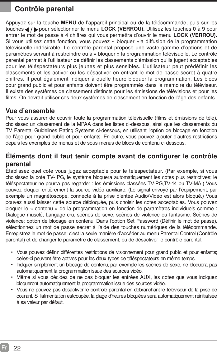 22Fr  Contr&ocirc;le parentalAppuyez sur la touche MENU de l&rsquo;appareil principal ou de la t&eacute;l&eacute;commande, puis sur les touches         pour s&eacute;lectionner le menu LOCK (VERROU). Utilisez les touches 0 &agrave; 9 pour entrer le mot de passe &agrave; 4 chiffres qui vous permettra d&rsquo;ouvrir le menu LOCK (VERROU). Si vous utilisez cette fonction, vous pouvez &laquo; bloquer &raquo;la diffusion de la programmation WpOpYLVXHOOHLQGpVLUDEOH/HFRQWU{OHSDUHQWDOSURSRVHXQHYDVWHJDPPHG&para;RSWLRQVHWGHSDUDPqWUHVVHUYDQWjUHVWUHLQGUHRXj&copy;EORTXHU&ordf;ODSURJUDPPDWLRQWpOpYLVXHOOH/HFRQWU{OHSDUHQWDOSHUPHWjO&para;XWLOLVDWHXUGHGp&iquest;QLUOHVFODVVHPHQWVG&para;pPLVVLRQTX&para;LOVMXJHQWDFFHSWDEOHVpour les t&eacute;l&eacute;spectateurs plus jeunes et plus sensibles. L&rsquo;utilisateur peut pr&eacute;d&eacute;finir les classements et les activer ou les d&eacute;sactiver en entrant le mot de passe secret &agrave; quatre chiffres. Il peut &eacute;galement indiquer &agrave; quelle heure bloquer la programmation. Les blocs pour grand public et pour enfants doivent &ecirc;tre programm&eacute;s dans la m&eacute;moire du t&eacute;l&eacute;viseur. Il existe des syst&egrave;mes de classement distincts pour les &eacute;missions de t&eacute;l&eacute;visions et pour les &iquest;OPV2QGHYUDLWXWLOLVHUFHVGHX[V\VWqPHVGHFODVVHPHQWHQIRQFWLRQGHO&para;kJHGHVHQIDQWVVue d&rsquo;ensemble3RXUYRXV DVVXUHUGHFRXYULUWRXWHODSURJUDPPDWLRQWpOpYLVXHOOH&iquest;OPVHWpPLVVLRQVGHWpOpchoisissez un classement de la MPAA dans les listes ci-dessous, ainsi que les classements du TV Parental Guidelines Rating Systems ci-dessous, en utilisant l&rsquo;option de blocage en fonction de l&rsquo;&acirc;ge pour grand public et pour enfants. En outre, vous pouvez ajouter d&rsquo;autres restrictions depuis les exemples de menus et de sous-menus de blocs de contenu ci-dessous.&Eacute;l&eacute;ments dont il faut tenir compte avant de configurer le contr&ocirc;le parental&Eacute;tablissez quel cote vous jugez acceptable pour le t&eacute;l&eacute;spectateur. (Par exemple, si vous choisissez la cote TV- PG, le syst&egrave;me bloquera automatiquement les cotes plus restrictives; le WpOpVSHFWDWHXUQHSRXUUDSDVUHJDUGHUOHVpPLVVLRQVFODVVpHV793*79RX790$9RXVpouvez bloquer enti&egrave;rement la source vid&eacute;o auxiliaire. (Le signal envoy&eacute; par l&rsquo;&eacute;quipement, par H[HPSOHXQPDJQpWRVFRSHFRQQHFWpjODSULVHG&para;HQWpH$XGLR9LGpRHVW DORUVEORTXp9RXVpouvez aussi laisser cette source d&eacute;bloqu&eacute;e, puis choisir les cotes acceptables. Vous pouvez bloquer le &laquo; contenu &raquo; de la programmation en fonction de param&egrave;tres individuels comme : Dialogue muscl&eacute;, Langage cru, sc&egrave;nes de sexe, sc&egrave;nes de violence ou fantasme. Sc&egrave;nes de YLROHQFHRSWLRQGHEORFDJHHQFRQWHQX'DQVO&para;RSWLRQ6HW3DVVZRUG'p&iquest;QLUOHPRWGHSDVVHs&eacute;lectionnez un mot de passe secret &agrave; l&rsquo;aide des touches num&eacute;riques de la t&eacute;l&eacute;commande. (QUHJLVWUH]OHPRWGHSDVVHF&para;HVWODVHXOHPDQLqUHG&para;DFFpGHUDXPHQX3DUHQWDO&amp;RQWURO&amp;RQWU{OHSDUHQWDOHWGHFKDQJHUOHSDUDPqWUHGHFODVVHPHQWRXGHGpVDFWLYHUOHFRQWU{OHSDUHQWDO 9RXVSRXYH]Gp&iquest;QLUGLIIpUHQWHVUHVWULFWLRQVGH YLVLRQQHPHQWSRXU JUDQGSXEOLF HW SRXU HQIDQWVcelles-ci peuvent &ecirc;tre actives pour les deux types de t&eacute;l&eacute;spectateurs en m&ecirc;me temps. Indiquer simplement un blocage de contenu, par exemple les sc&egrave;nes de sexe, ne bloquera pas automatiquement la programmation issue des sources vid&eacute;o. M&ecirc;me si vous d&eacute;cidez de ne pas bloquer les entr&eacute;es AUX, les cotes que vous indiquez bloqueront automatiquement la programmation issue des sources vid&eacute;o. 9RXVQHSRXYH]SDVGpVDFWLYHUOHFRQWU{OHSDUHQWDOHQGpEUDQFKDQWOHWpOpYLVHXUGHODSULVHGHcourant. Si l&rsquo;alimentation estcoup&eacute;e, la plage d&rsquo;heures bloqu&eacute;es sera automatiquement r&eacute;initialis&eacute;e &agrave; sa valeur par d&eacute;faut.