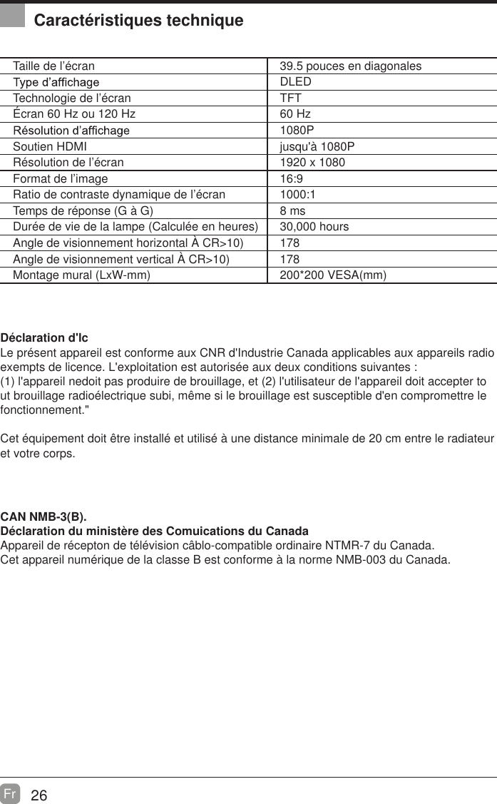 26Fr  Caract&eacute;ristiques techniqueTaille de l&rsquo;&eacute;cran 39.5 pouces en diagonalesDLEDTechnologie de l&rsquo;&eacute;cran TFT&Eacute;cran 60 Hz ou 120 Hz 60 Hz1080PSoutien HDMI jusqu'&agrave; 1080PR&eacute;solution de l&rsquo;&eacute;cran 1920 x 1080Format de l&rsquo;image 16:9Ratio de contraste dynamique de l&rsquo;&eacute;cran 1000:1Temps de r&eacute;ponse (G &agrave; G) 8 msDur&eacute;e de vie de la lampe (Calcul&eacute;e en heures) 30,000 hoursAngle de visionnement horizontal &Agrave; CR>10) 178Angle de visionnement vertical &Agrave; CR>10) 178Montage mural (LxW-mm) 200*200 VESA(mm)D&eacute;claration d'lcLe pr&eacute;sent appareil est conforme aux CNR d'Industrie Canada applicables aux appareils radio exempts de licence. L'exploitation est autoris&eacute;e aux deux conditions suivantes :(1) l'appareil nedoit pas produire de brouillage, et (2) l'utilisateur de l'appareil doit accepter tout brouillage radio&eacute;lectrique subi, m&ecirc;me si le brouillage est susceptible d'en compromettre le fonctionnement."Cet &eacute;quipement doit &ecirc;tre install&eacute; et utilis&eacute; &agrave; une distance minimale de 20 cm entre le radiateur et votre corps.CAN NMB-3(B).D&eacute;claration du minist&egrave;re des Comuications du Canada  Appareil de r&eacute;cepton de t&eacute;l&eacute;vision c&acirc;blo-compatible ordinaire NTMR-7 du Canada.Cet appareil num&eacute;rique de la classe B est conforme &agrave; la norme NMB-003 du Canada. 