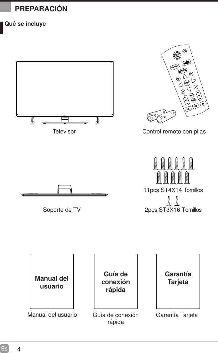 4EsManual del usuarioManual del usuario Qu&eacute; se incluyeControl remoto con pilasSoporte de TVTelevisor 2pcs ST3X16 Tornillos11pcs ST4X14 TornillosGu&iacute;a de conexi&oacute;n r&aacute;pidaGu&iacute;a de conexi&oacute;n r&aacute;pidaPREPARACI&Oacute;NGarant&iacute;a TarjetaGarant&iacute;aTarjeta
