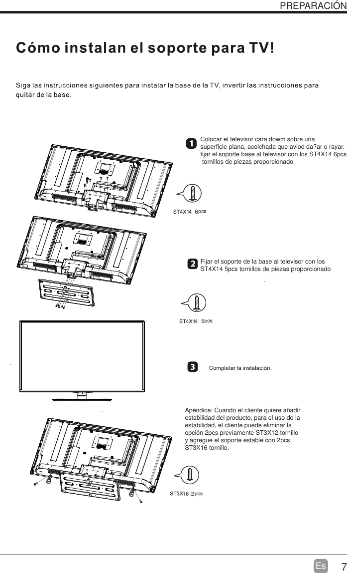 7EsPREPARACI&Oacute;NColocar el televisor cara dowm sobre una superficie plana, acolchada que aviod da?ar o rayar.fijar el soporte base al televisor con los ST4X14 6pcs tornillos de piezas proporcionadoFijar el soporte de la base al televisor con los ST4X14 5pcs tornillos de piezas proporcionadoAp&eacute;ndice: Cuando el cliente quiere a&ntilde;adir estabilidad del producto, para el uso de la estabilidad, el cliente puede eliminar la opci&oacute;n 2pcs previamente ST3X12 tornilloy agregue el soporte estable con 2pcs ST3X16 tornillo. 16 265