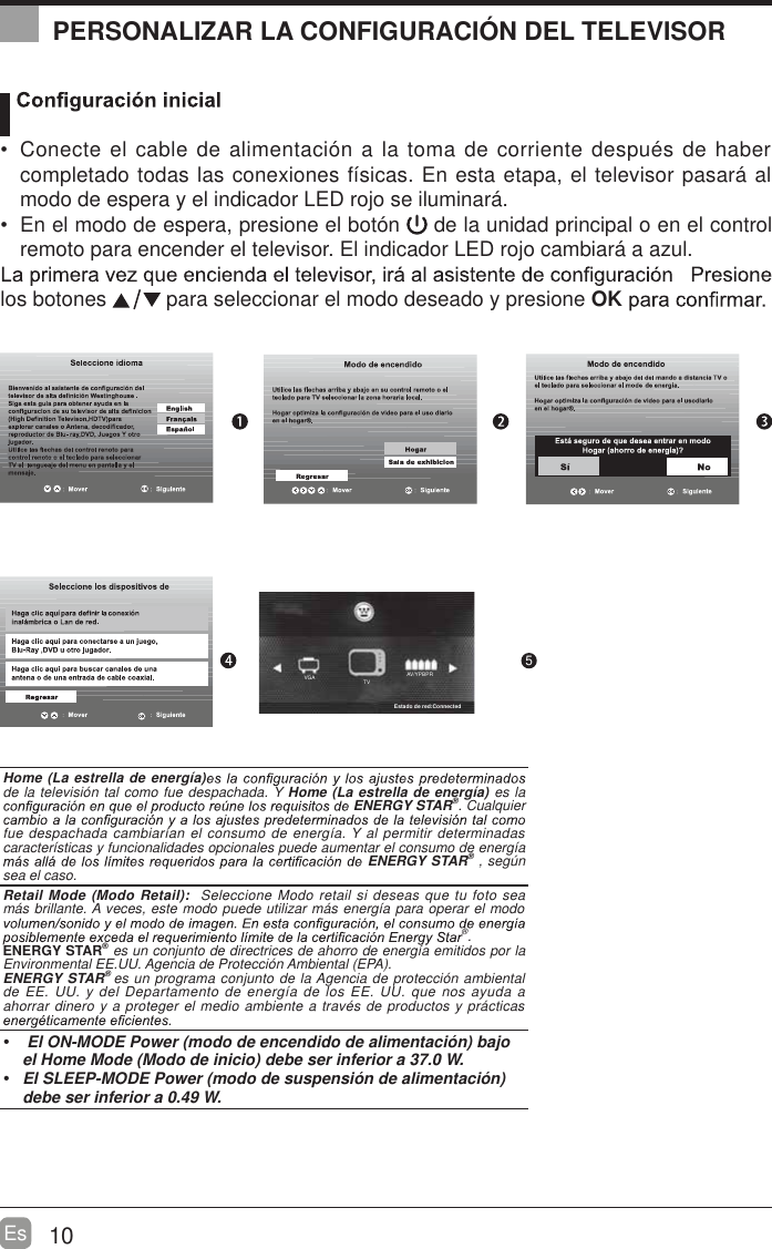 AV/YPBPRTVVGA10Es  Conecte el cable de alimentaci&oacute;n a la toma de corriente despu&eacute;s de haber completado todas las conexiones f&iacute;sicas. En esta etapa, el televisor pasar&aacute; al modo de espera y el indicador LED rojo se iluminar&aacute;.   En el modo de espera, presione el bot&oacute;n   de la unidad principal o en el control remoto para encender el televisor. El indicador LED rojo cambiar&aacute; a azul.los botones   para seleccionar el modo deseado y presione OK OK :Next5PERSONALIZAR LA CONFIGURACI&Oacute;N DEL TELEVISORHome (La estrella de energ&iacute;a)de la televisi&oacute;n tal como fue despachada. Y Home (La estrella de energ&iacute;a) es la ENERGY STAR&reg;. Cualquier fue despachada cambiar&iacute;an el consumo de energ&iacute;a. Y al permitir determinadas caracter&iacute;sticas y funcionalidades opcionales puede aumentar el consumo de energ&iacute;a ENERGY STAR&reg; , seg&uacute;n sea el caso.Retail Mode (Modo Retail):  Seleccione Modo retail si deseas que tu foto sea m&aacute;s brillante. A veces, este modo puede utilizar m&aacute;s energ&iacute;a para operar el modo &reg;.ENERGY STAR&reg; es un conjunto de directrices de ahorro de energ&iacute;a emitidos por la Environmental EE.UU. Agencia de Protecci&oacute;n Ambiental (EPA).ENERGY STAR&reg; es un programa conjunto de la Agencia de protecci&oacute;n ambiental de EE. UU. y del Departamento de energ&iacute;a de los EE. UU. que nos ayuda a ahorrar dinero y a proteger el medio ambiente a trav&eacute;s de productos y pr&aacute;cticas    El ON-MODE Power (modo de encendido de alimentaci&oacute;n) bajo  el Home Mode (Modo de inicio) debe ser inferior a 37.0 W.  El SLEEP-MODE Power (modo de suspensi&oacute;n de alimentaci&oacute;n) debe ser inferior a 0.49 W.Estado de red:Connected