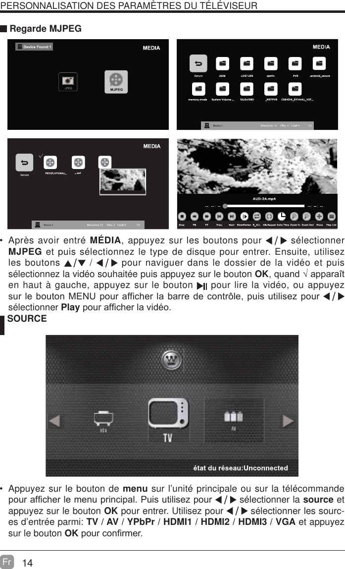 14Fr  PERSONNALISATION DES PARAM&Egrave;TRES DU T&Eacute;L&Eacute;VISEUR Regarde MJPEG SOURCE Appuyez sur le bouton de menu sur l&rsquo;unit&eacute; principale ou sur la t&eacute;l&eacute;commande SRXUDI&iquest;FKHUOHPHQXSULQFLSDO3XLVXWLOLVH]SRXU  s&eacute;lectionner la source et appuyez sur le bouton OK pour entrer. Utilisez pour   s&eacute;lectionner les sourc-es d&rsquo;entr&eacute;e parmi: TV / AV / YPbPr / HDMI1 / HDMI2 / HDMI3 / VGA et appuyez sur le bouton OKSRXUFRQ&iquest;UPHU Apr&egrave;s avoir entr&eacute; M&Eacute;DIA, appuyez sur les boutons pour   s&eacute;lectionner MJPEG et puis s&eacute;lectionnez le type de disque pour entrer. Ensuite, utilisez les boutons   /   pour naviguer dans le dossier de la vid&eacute;o et puis s&eacute;lectionnez la vid&eacute;o souhait&eacute;e puis appuyez sur le bouton OKTXDQG&yen;DSSDUDvWen haut &agrave; gauche, appuyez sur le bouton   pour lire la vid&eacute;o, ou appuyez VXUOHERXWRQ0(18SRXUDIILFKHUODEDUUHGHFRQWU{OHSXLVXWLOLVH]SRXU  s&eacute;lectionner PlaySRXUDI&iquest;FKHUODYLGpR