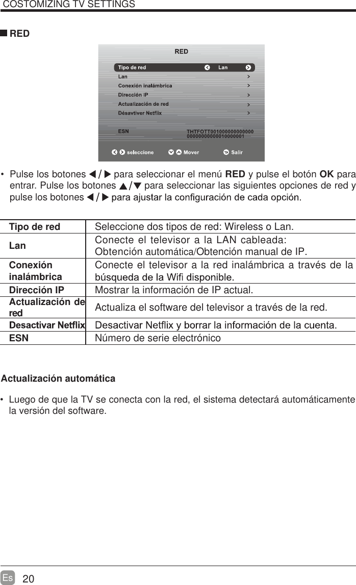20Es Pulse los botones   para seleccionar el men&uacute; RED y pulse el bot&oacute;n OK para entrar. Pulse los botones   para seleccionar las siguientes opciones de red y pulse los botones  REDTipo de red Seleccione dos tipos de red: Wireless o Lan.Lan Conecte el televisor a la LAN cableada:  Obtenci&oacute;n autom&aacute;tica/Obtenci&oacute;n manual de IP.Conexi&oacute;n inal&aacute;mbrica Conecte el televisor a la red inal&aacute;mbrica a trav&eacute;s de la Direcci&oacute;n IP Mostrar la informaci&oacute;n de IP actual.Actualizaci&oacute;n de red Actualiza el software del televisor a trav&eacute;s de la red.ESN N&uacute;mero de serie electr&oacute;nicoCOSTOMIZING TV SETTINGSActualizaci&oacute;n autom&aacute;tica  Luego de que la TV se conecta con la red, el sistema detectar&aacute; autom&aacute;ticamente la versi&oacute;n del software. 