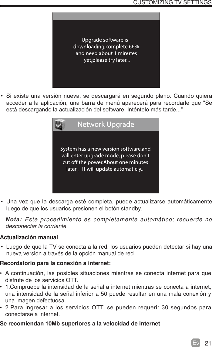 21EsCUSTOMIZING TV SETTINGS 6LH[LVWHXQDYHUVLyQQXHYDVHGHVFDUJDUiHQVHJXQGRSODQR&amp;XDQGRTXLHUDDFFHGHUDODDSOLFDFLyQXQDEDUUDGHPHQ~DSDUHFHUiSDUDUHFRUGDUOHTXH6HHVWiGHVFDUJDQGRODDFWXDOL]DFLyQGHOVRIWZDUH,QWpQWHORPiVWDUGH 8QDYH]TXHODGHVFDUJDHVWpFRPSOHWDSXHGHDFWXDOL]DUVHDXWRPiWLFDPHQWHOXHJRGHTXHORVXVXDULRVSUHVLRQHQHOERWyQVWDQGE\1RWD Este procedimiento es completamente autom&aacute;tico; recuerde no desconectar la corriente.   Actualizaci&oacute;n manual /XHJRGHTXHOD79VHFRQHFWDDODUHGORVXVXDULRVSXHGHQGHWHFWDUVLKD\XQDnueva versi&oacute;n a trav&eacute;s de la opci&oacute;n manual de red.  $FRQWLQXDFLyQODVSRVLEOHVVLWXDFLRQHVPLHQWUDVVHFRQHFWDLQWHUQHWSDUDTXHdisfrute de los servicios OTT. &amp;RPSUXHEHODLQWHQVLGDGGHODVHxDODLQWHUQHWPLHQWUDVVHFRQHFWDDLQWHUQHWuna intensidad de la se&ntilde;al inferior a 50 puede resultar en una mala conexi&oacute;n y XQDLPDJHQGHIHFWXRVD 3DUDLQJUHVDUDORVVHUYLFLRV277VHSXHGHQUHTXHULUVHJXQGRVSDUDconectarse a internet.Recordatorio para la conexi&oacute;n a internet:Se recomiendan 10Mb superiores a la velocidad de internet