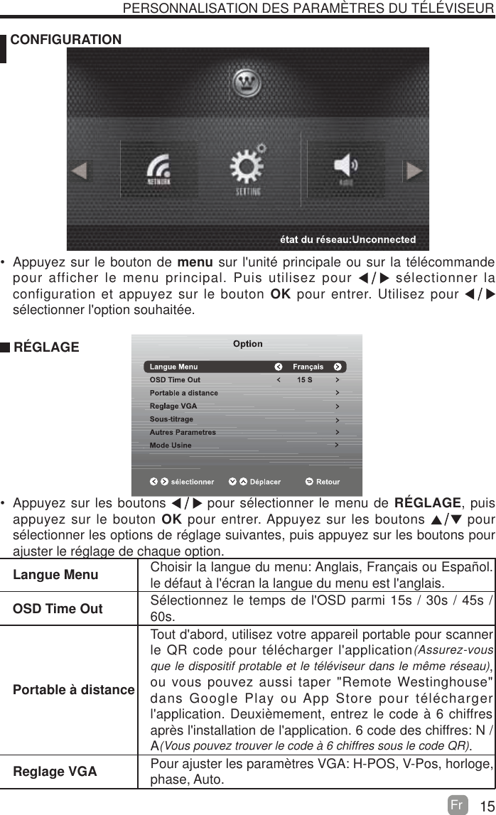 15Fr   CONFIGURATION PERSONNALISATION DES PARAM&Egrave;TRES DU T&Eacute;L&Eacute;VISEURLangue Menu Choisir la langue du menu: Anglais, Fran&ccedil;ais ou Espa&ntilde;ol. le d&eacute;faut &agrave; l'&eacute;cran la langue du menu est l'anglais.OSD Time Out S&eacute;lectionnez le temps de l'OSD parmi 15s / 30s / 45s / 60s.Portable &agrave; distanceTout d'abord, utilisez votre appareil portable pour scanner le QR code pour t&eacute;l&eacute;charger l'application(Assurez-vous que le dispositif protable et le t&eacute;l&eacute;viseur dans le m&ecirc;me r&eacute;seau), ou vous pouvez aussi taper "Remote Westinghouse" dans Google Play ou App Store pour t&eacute;l&eacute;charger l'application. Deuxi&egrave;mement, entrez le code &agrave; 6 chiffres apr&egrave;s l'installation de l'application. 6 code des chiffres: N / A(Vous pouvez trouver le code &agrave; 6 chiffres sous le code QR).Reglage VGA Pour ajuster les param&egrave;tres VGA: H-POS, V-Pos, horloge, phase, Auto.  Appuyez sur le bouton de menu sur l'unit&eacute; principale ou sur la t&eacute;l&eacute;commande pour afficher le menu principal. Puis utilisez pour   s&eacute;lectionner la configuration et appuyez sur le bouton OK pour entrer. Utilisez pour   s&eacute;lectionner l'option souhait&eacute;e. R&Eacute;GLAGE  Appuyez sur les boutons   pour s&eacute;lectionner le menu de R&Eacute;GLAGE, puis appuyez sur le bouton OK pour entrer. Appuyez sur les boutons    ruop s&eacute;lectionner les options de r&eacute;glage suivantes, puis appuyez sur les boutons pour ajuster le r&eacute;glage de chaque option.